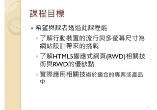 課程目標
希望與課者透過此課程能
◦ 了解行動裝置的流行與多螢幕尺寸為
網站設計帶來的挑戰
◦ 了解HTML5響應式網頁(RWD)相關技
術與RWD的優缺點
◦ 實際應用相關技術於適合的專案或產品
中
2
 