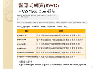 響應式網頁(RWD)
CSS Media Query語法
33
屬性 結果
min-width 任何超過查詢中指定寬度的瀏覽器都會套用規則。
max-width 任何未超過查詢中指定寬度的瀏覽器都會套用規則。
min-height 任何超過查詢中指定高度的瀏覽器都會套用規則。
max-height 任何未超過查詢中指定高度的瀏覽器都會套用規則。
orientation=portrait 任何高度大於或等於寬度的瀏覽器都會套用規則。
orientation=landscape 任何寬度大於高度的瀏覽器都會套用規則。
完整屬性參考
https://developer.mozilla.org/en-US/docs/Web/Guide/CSS/Media_queries
media_type: | all | handheld | print | projection | screen | tv | …
 