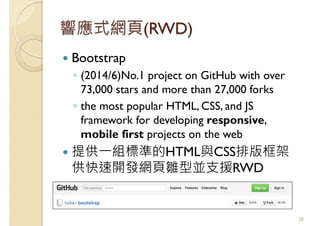 響應式網頁(RWD)
Bootstrap
◦ (2014/6)No.1 project on GitHub with over
73,000 stars and more than 27,000 forks
◦ the most popular HTML, CSS, and JS
framework for developing responsive,
mobile first projects on the web
提供一組標準的HTML與CSS排版框架
供快速開發網頁雛型並支援RWD
38
 