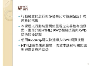 結語
行動裝置的流行與多螢幕尺寸為網站設計帶
來新的挑戰
本課程以行動裝置網站呈現之友善性為出發
點，進而介紹HTML5 RWD相關技術與RWD
技術的優缺點
使用Bootstrap可以快速導入RWD網頁技術
HTML5應為未來趨勢，希望本課程相關知識
對與課者有所助益
55
 