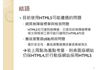 結語
目前使用HTML5可能遭遇的問題
◦ 網頁無障礙標章與檢測問題
HTML5也可達到無障礙，只是目前無障礙標章
條文與檢測工具可能只適用於HTML4內容
◦ 舊版瀏覽器(IE8)相容問題
基於安全性，舊版瀏覽器應該會逐漸被淘汰
若上兩點為重點考量，則桌面版網站
仍採HTML4,於行動版網站採用HTML5
56
 