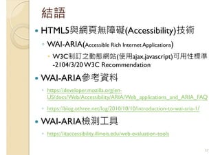 結語
HTML5與網頁無障礙(Accessibility)技術
◦ WAI-ARIA(Accessible Rich Internet Applications)
W3C制訂之動態網站(使用ajax,javascript)可用性標準
-2104/3/20 W3C Recommendation
WAI-ARIA參考資料
◦ https://developer.mozilla.org/en-
US/docs/Web/Accessibility/ARIA/Web_applications_and_ARIA_FAQ
◦ https://blog.othree.net/log/2010/10/10/introduction-to-wai-aria-1/
WAI-ARIA檢測工具
◦ https://itaccessibility.illinois.edu/web-evaluation-tools
57
 