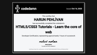 codedamn Issued Oct 16, 2020
This certi es that
HARUN PEHLİVAN
has successfully completed the codedamn's
HTML5/CSS3 Tutorials - Learn the core of
web
Developer Certi cation, representing approximately 1 hours of coursework
Mehul Mohan
Founder and CEO, codedamn
Certi cate Hash (for veri cation): af1cbf72854256bb4b8f376262cc2930bafa390d
 