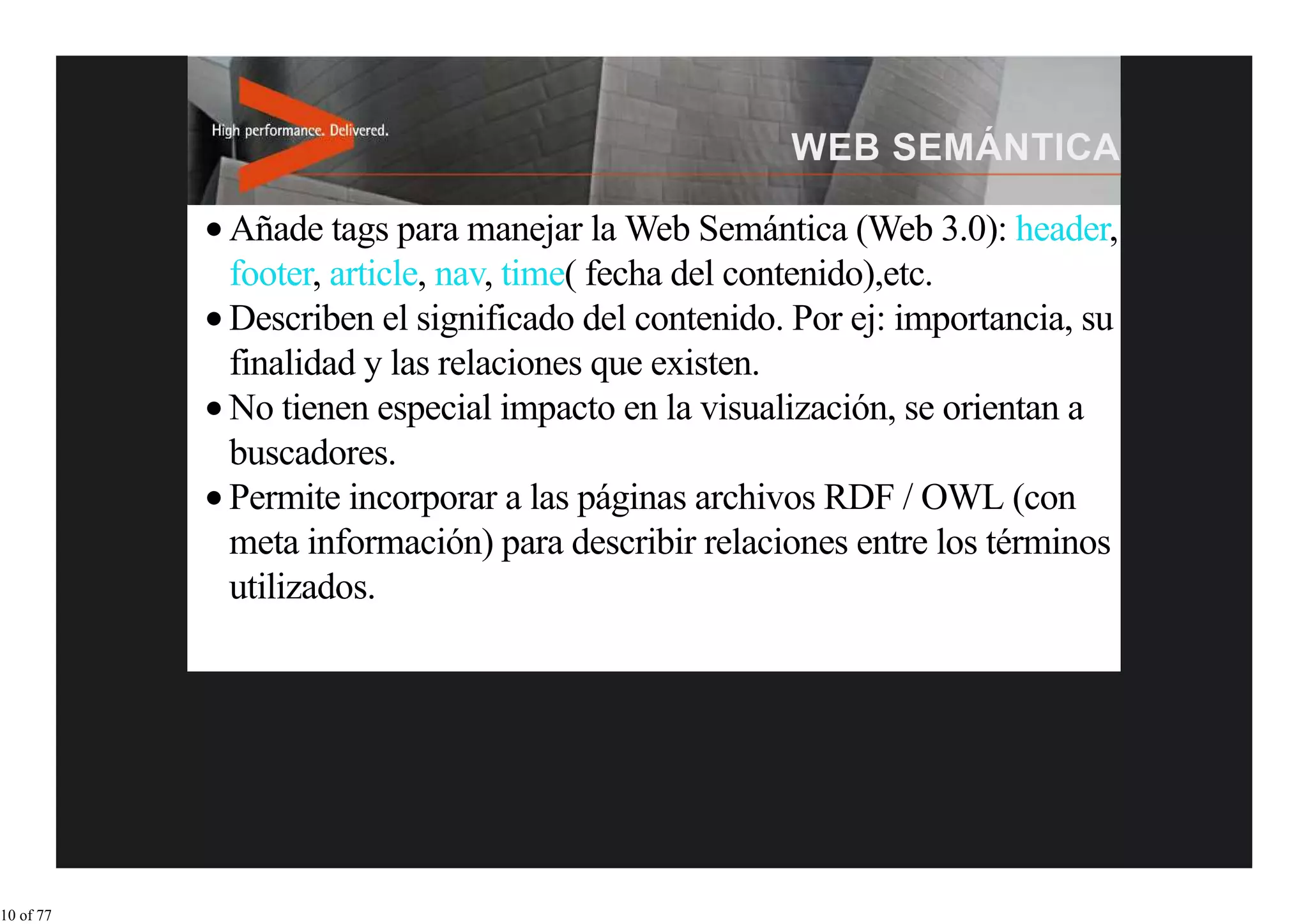 Añade tags para manejar la Web Semántica (Web 3.0): header,
           footer, article, nav, time( fecha del contenido),etc.
           Describen el significado del contenido. Por ej: importancia, su
           finalidad y las relaciones que existen.
           No tienen especial impacto en la visualización, se orientan a
           buscadores.
           Permite incorporar a las páginas archivos RDF / OWL (con
           meta información) para describir relaciones entre los términos
           utilizados.




10 of 77
 