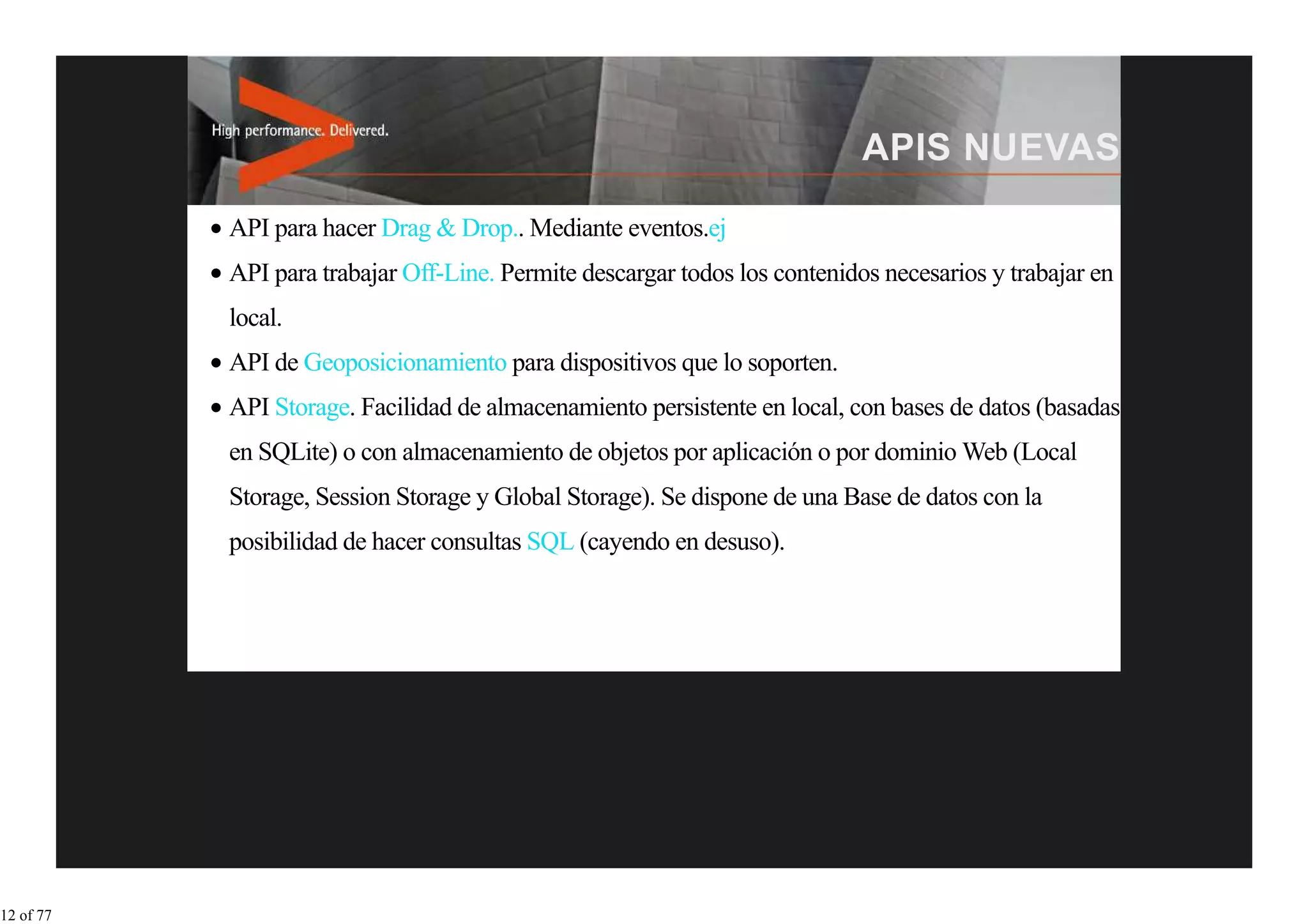API para hacer Drag & Drop.. Mediante eventos.ej
           API para trabajar Off-Line. Permite descargar todos los contenidos necesarios y trabajar en
           local.
           API de Geoposicionamiento para dispositivos que lo soporten.
           API Storage. Facilidad de almacenamiento persistente en local, con bases de datos (basadas
           en SQLite) o con almacenamiento de objetos por aplicación o por dominio Web (Local
           Storage, Session Storage y Global Storage). Se dispone de una Base de datos con la
           posibilidad de hacer consultas SQL (cayendo en desuso).




12 of 77
 