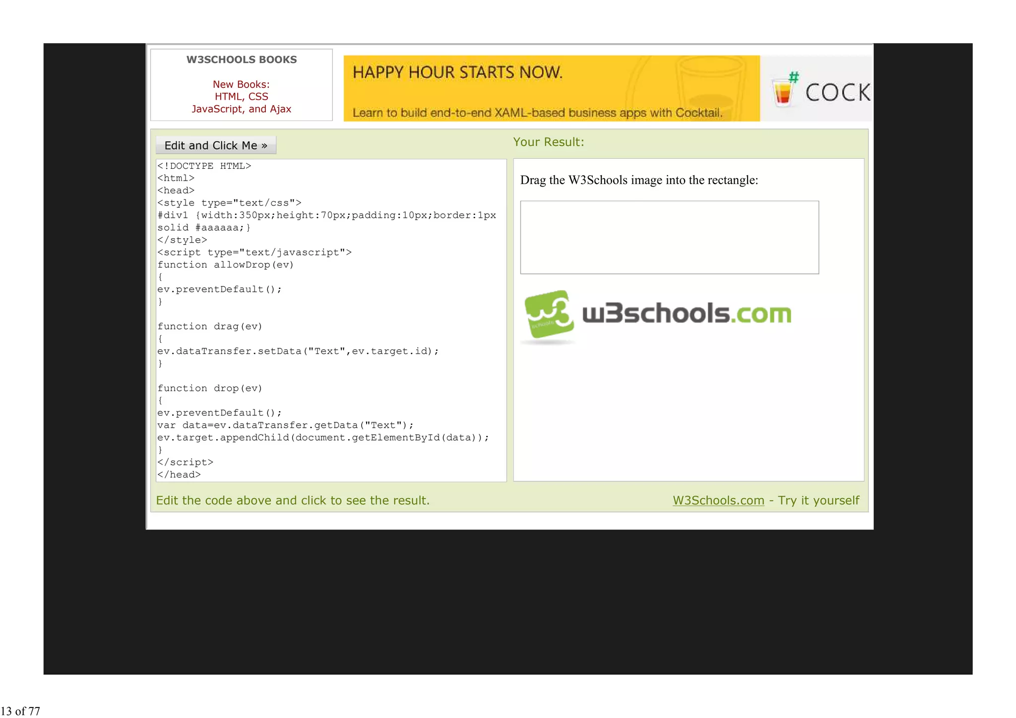 W3SCHOOLS BOOKS

                     New Books:
                     HTML, CSS
                 JavaScript, and Ajax


                                                                    Your Result:
           <!DOCTYPE HTML>
           <html>                                                    Drag the W3Schools image into the rectangle:
           <head>
           <style type="text/css">
           #div1 {width:350px;height:70px;padding:10px;border:1px
           solid #aaaaaa;}
           </style>
           <script type="text/javascript">
           function allowDrop(ev)
           {
           ev.preventDefault();
           }

           function drag(ev)
           {
           ev.dataTransfer.setData("Text",ev.target.id);
           }

           function drop(ev)
           {
           ev.preventDefault();
           var data=ev.dataTransfer.getData("Text");
           ev.target.appendChild(document.getElementById(data));
           }
           </script>
           </head>
           <body>
           Edit the code above and click to see the result.                                      W3Schools.com - Try it yourself




13 of 77
 