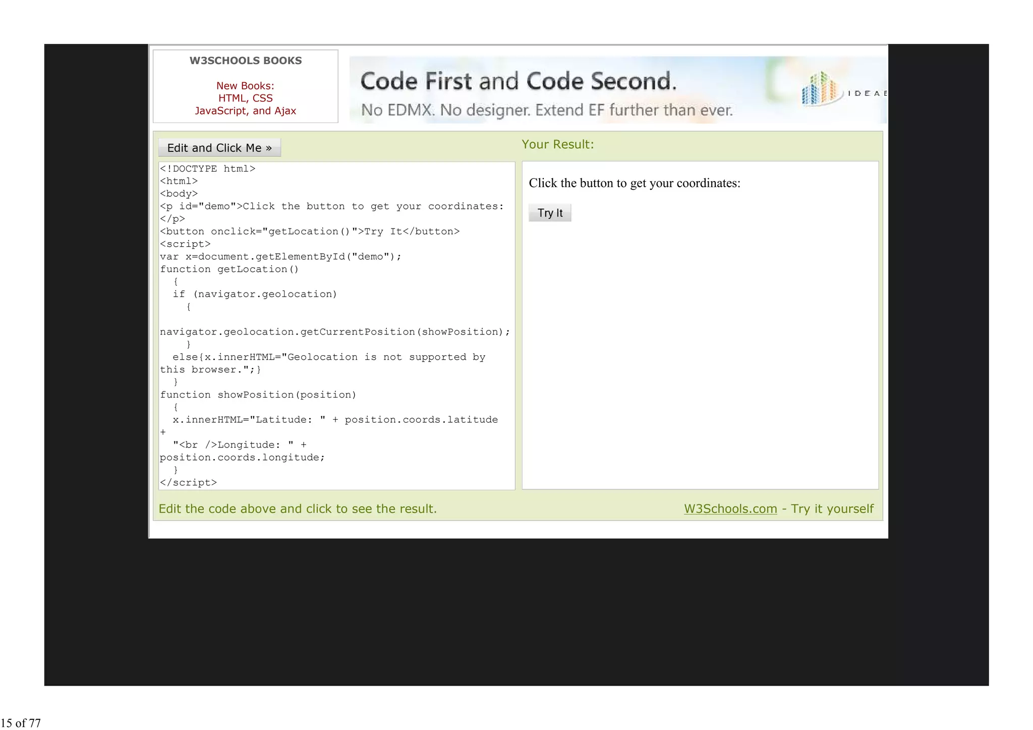 W3SCHOOLS BOOKS

                     New Books:
                     HTML, CSS
                 JavaScript, and Ajax


                                                                     Your Result:
           <!DOCTYPE html>
           <html>                                                     Click the button to get your coordinates:
           <body>
           <p id="demo">Click the button to get your coordinates:
           </p>
           <button onclick="getLocation()">Try It</button>
           <script>
           var x=document.getElementById("demo");
           function getLocation()
             {
             if (navigator.geolocation)
                {

           navigator.geolocation.getCurrentPosition(showPosition);
               }
             else{x.innerHTML="Geolocation is not supported by
           this browser.";}
             }
           function showPosition(position)
             {
             x.innerHTML="Latitude: " + position.coords.latitude
           +
             "<br />Longitude: " +
           position.coords.longitude;
             }
           </script>
           </body>
           Edit the code above and click to see the result.                                         W3Schools.com - Try it yourself




15 of 77
 