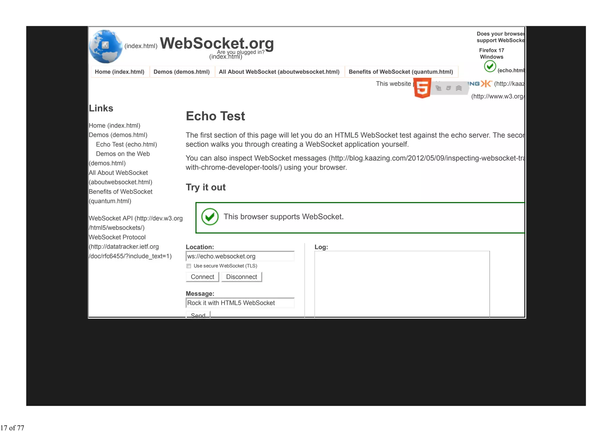 Does your browser

                       (index.html)   WebSocket.org      Are you plugged in?
                                                                                                                                              support WebSocket?
                                                                                                                                               Firefox 17
                                                      (index.html)                                                                             Windows

             Home (index.html)     Demos (demos.html)     All About WebSocket (aboutwebsocket.html)   Benefits of WebSocket (quantum.html)            (echo.html)

                                                                                                               This website powered by               (http://kaazing.com

                                                                                                                                             (http://www.w3.org/html/logo/

           Links
                                              Echo Test
           Home (index.html)
           Demos (demos.html)                 The first section of this page will let you do an HTML5 WebSocket test against the echo server. The second
             Echo Test (echo.html)            section walks you through creating a WebSocket application yourself.
             Demos on the Web
                                              You can also inspect WebSocket messages (http://blog.kaazing.com/2012/05/09/inspecting-websocket-traffic-
           (demos.html)
                                              with-chrome-developer-tools/) using your browser.
           All About WebSocket
           (aboutwebsocket.html)
           Benefits of WebSocket
                                              Try it out
           (quantum.html)

           WebSocket API (http://dev.w3.org                 This browser supports WebSocket.
           /html5/websockets/)
           WebSocket Protocol
           (http://datatracker.ietf.org       Location:                                   Log:
           /doc/rfc6455/?include_text=1)      ws://echo.websocket.org
                                                Use secure WebSocket (TLS)

                                               Connect       Disconnect

                                              Message:
                                              Rock it with HTML5 WebSocket

                                               Send




17 of 77
 