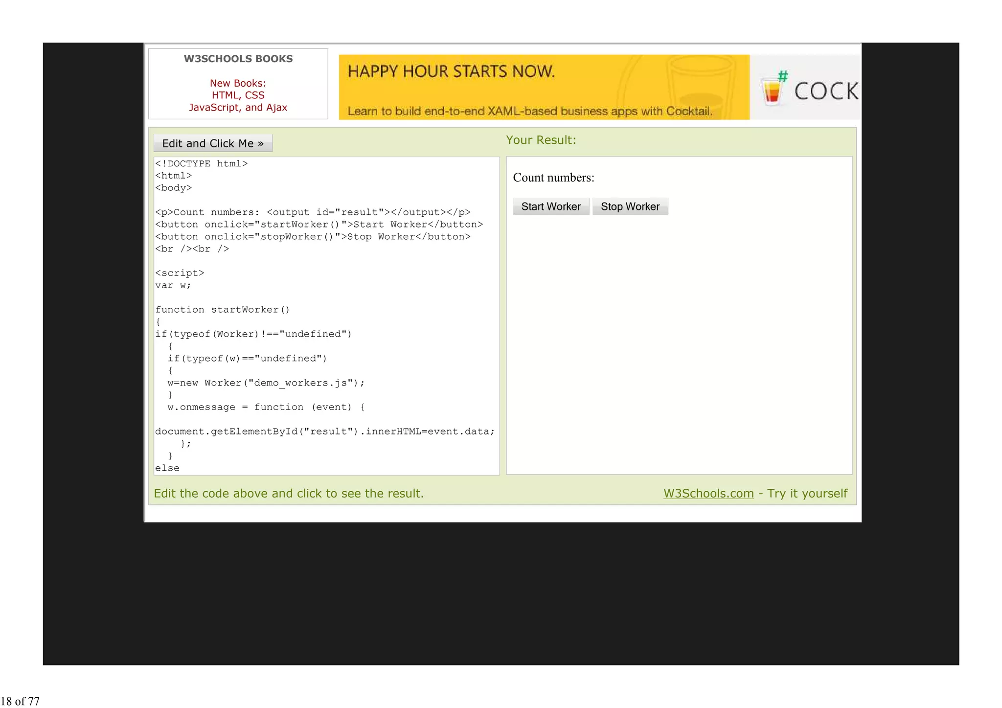 W3SCHOOLS BOOKS

                     New Books:
                     HTML, CSS
                 JavaScript, and Ajax


                                                                     Your Result:
           <!DOCTYPE html>
           <html>                                                     Count numbers:
           <body>

           <p>Count numbers: <output id="result"></output></p>
           <button onclick="startWorker()">Start Worker</button>
           <button onclick="stopWorker()">Stop Worker</button>
           <br /><br />

           <script>
           var w;

           function startWorker()
           {
           if(typeof(Worker)!=="undefined")
             {
             if(typeof(w)=="undefined")
             {
             w=new Worker("demo_workers.js");
             }
             w.onmessage = function (event) {

           document.getElementById("result").innerHTML=event.data;
                };
             }
           else
             {
           Edit the code above and click to see the result.                            W3Schools.com - Try it yourself




18 of 77
 