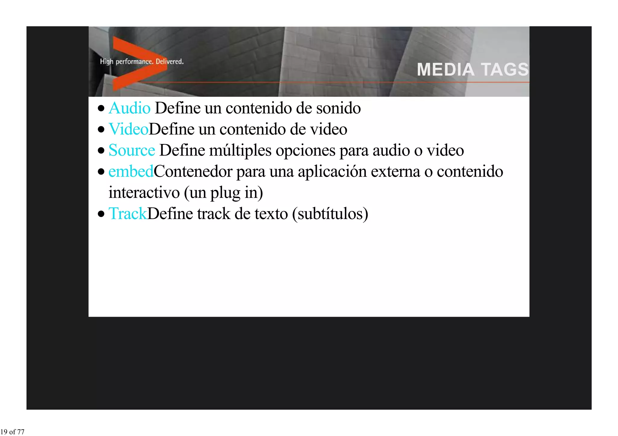 Audio Define un contenido de sonido
           VideoDefine un contenido de video
           Source Define múltiples opciones para audio o video
           embedContenedor para una aplicación externa o contenido
           interactivo (un plug in)
           TrackDefine track de texto (subtítulos)




19 of 77
 