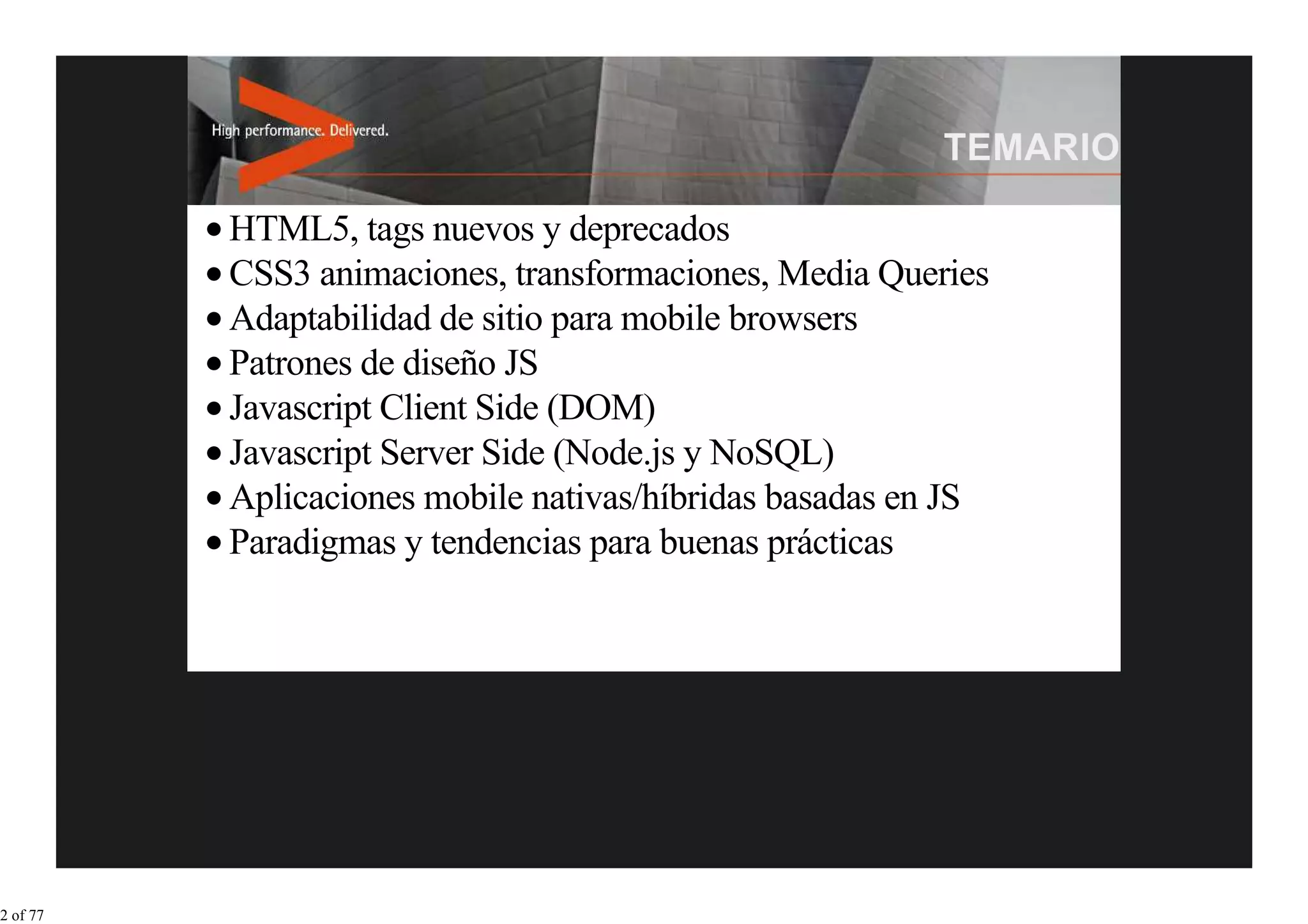 HTML5, tags nuevos y deprecados
          CSS3 animaciones, transformaciones, Media Queries
          Adaptabilidad de sitio para mobile browsers
          Patrones de diseño JS
          Javascript Client Side (DOM)
          Javascript Server Side (Node.js y NoSQL)
          Aplicaciones mobile nativas/híbridas basadas en JS
          Paradigmas y tendencias para buenas prácticas




2 of 77
 