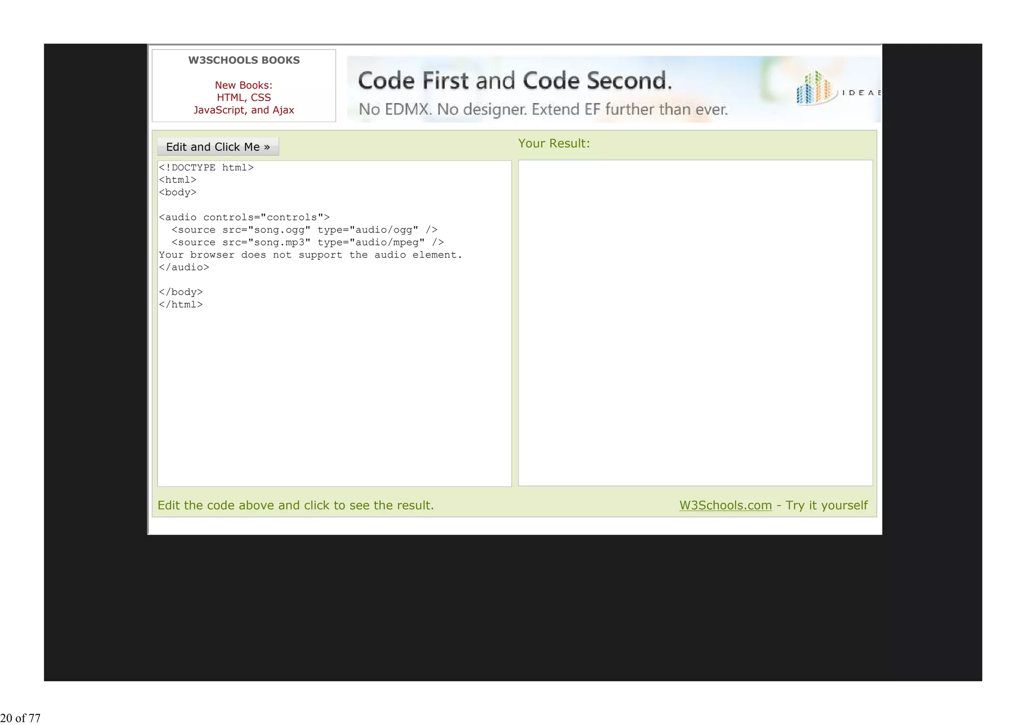W3SCHOOLS BOOKS

                     New Books:
                     HTML, CSS
                 JavaScript, and Ajax


                                                              Your Result:
           <!DOCTYPE html>
           <html>
           <body>

           <audio controls="controls">
             <source src="song.ogg" type="audio/ogg" />
             <source src="song.mp3" type="audio/mpeg" />
           Your browser does not support the audio element.
           </audio>

           </body>
           </html>




           Edit the code above and click to see the result.                  W3Schools.com - Try it yourself




20 of 77
 