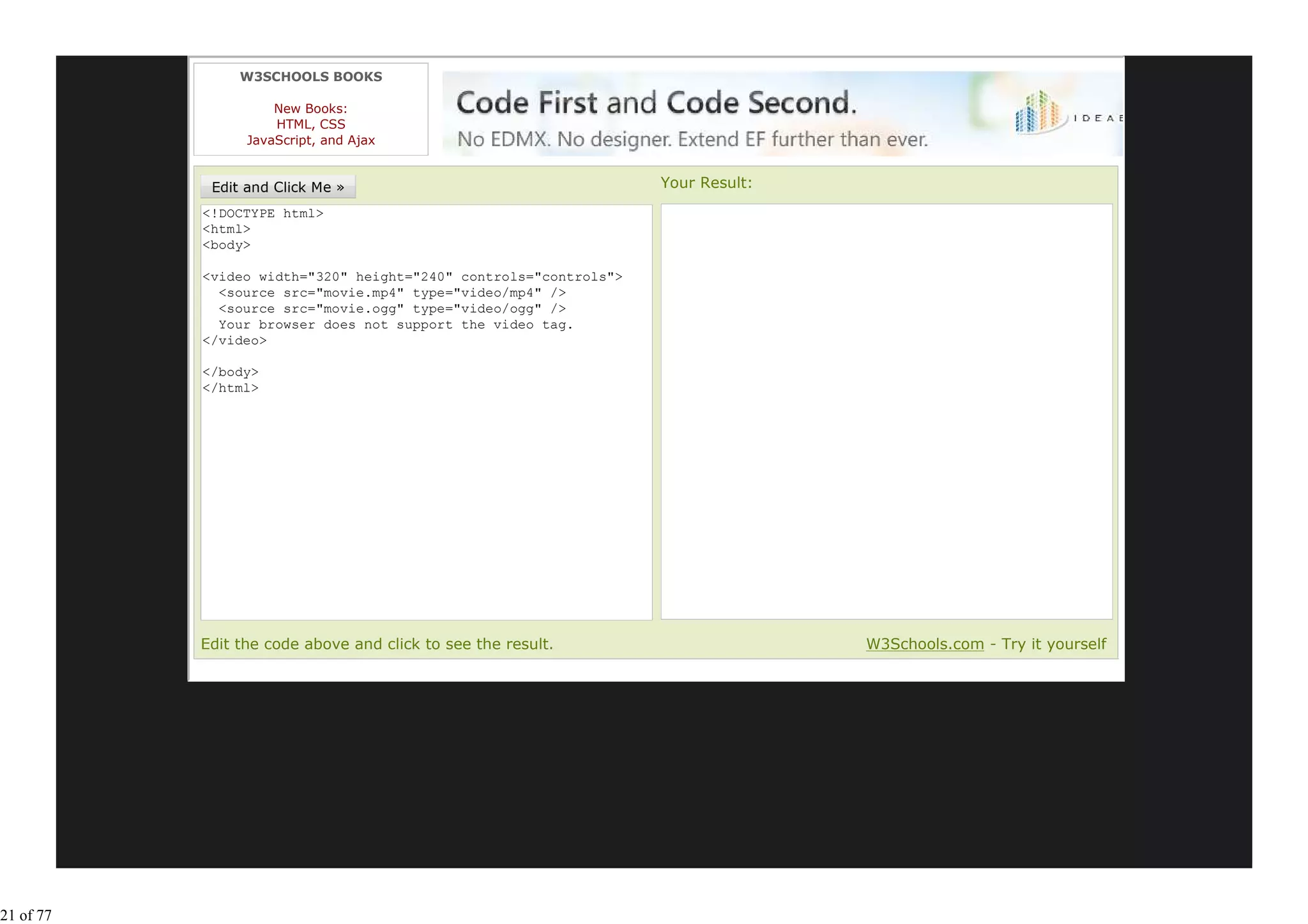 W3SCHOOLS BOOKS

                     New Books:
                     HTML, CSS
                 JavaScript, and Ajax


                                                                  Your Result:
           <!DOCTYPE html>
           <html>
           <body>

           <video width="320" height="240" controls="controls">
             <source src="movie.mp4" type="video/mp4" />
             <source src="movie.ogg" type="video/ogg" />
             Your browser does not support the video tag.
           </video>

           </body>
           </html>




           Edit the code above and click to see the result.                      W3Schools.com - Try it yourself




21 of 77
 