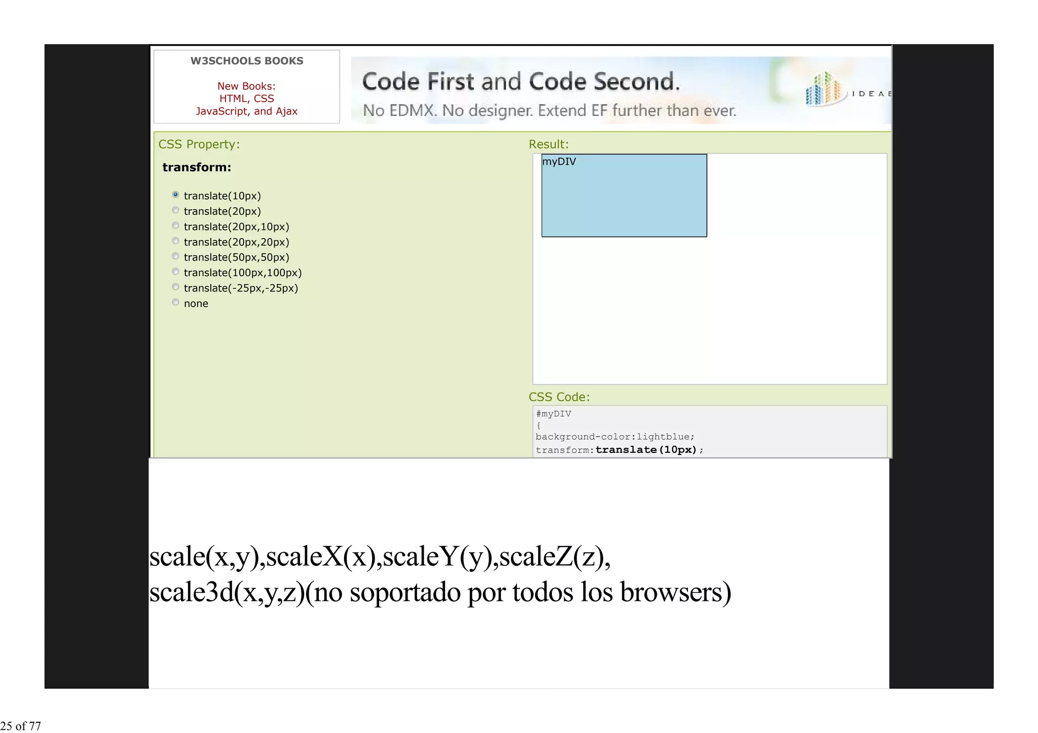 W3SCHOOLS BOOKS

                     New Books:
                     HTML, CSS
                 JavaScript, and Ajax


           CSS Property:                    Result:
                                              myDIV
            transform:

               translate(10px)
               translate(20px)
               translate(20px,10px)
               translate(20px,20px)
               translate(50px,50px)
               translate(100px,100px)
               translate(-25px,-25px)
               none




                                            CSS Code:
                                             #myDIV
                                             {
                                             background-color:lightblue;
                                             transform:translate(10px);




           scale(x,y),scaleX(x),scaleY(y),scaleZ(z),
           scale3d(x,y,z)(no soportado por todos los browsers)



25 of 77
 