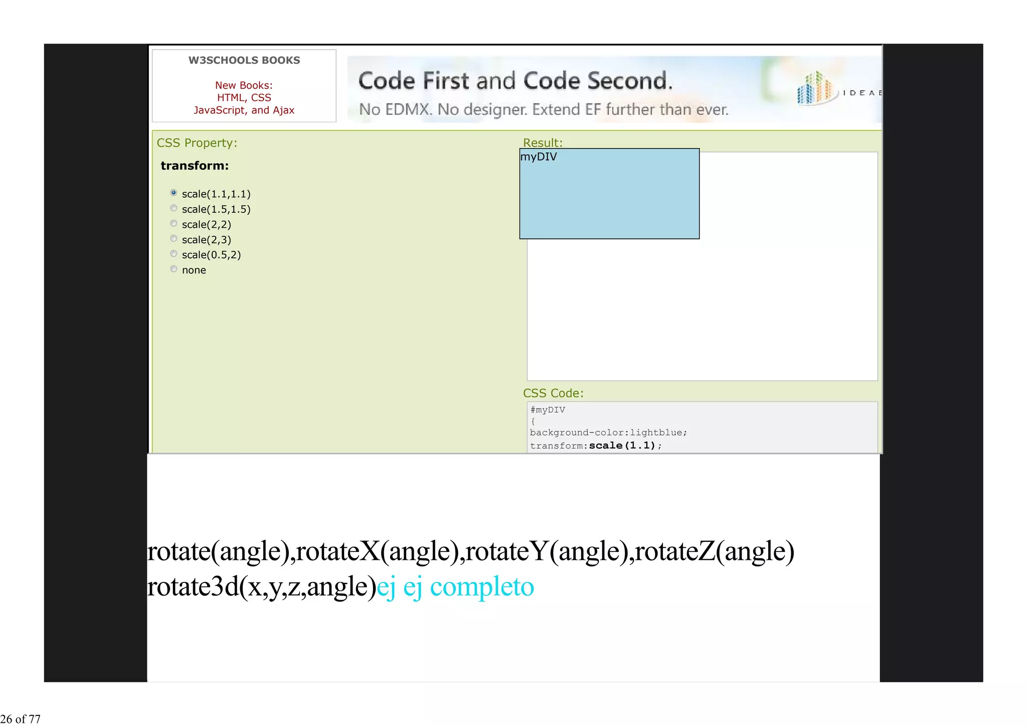 W3SCHOOLS BOOKS

                     New Books:
                     HTML, CSS
                 JavaScript, and Ajax


           CSS Property:                    Result:
                                            myDIV
            transform:

               scale(1.1,1.1)
               scale(1.5,1.5)
               scale(2,2)
               scale(2,3)
               scale(0.5,2)
               none




                                            CSS Code:
                                             #myDIV
                                             {
                                             background-color:lightblue;
                                             transform:scale(1.1);




           rotate(angle),rotateX(angle),rotateY(angle),rotateZ(angle)
           rotate3d(x,y,z,angle)ej ej completo



26 of 77
 