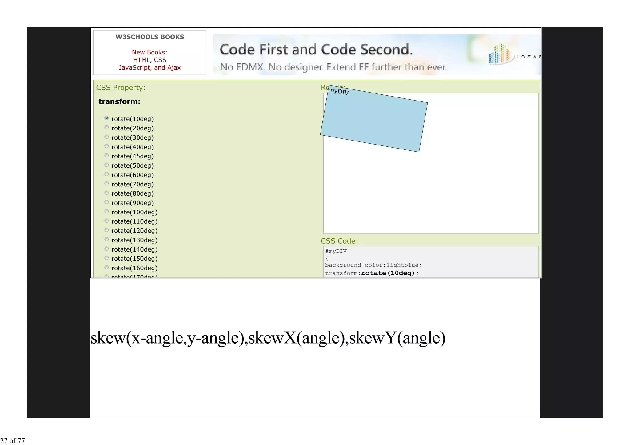 W3SCHOOLS BOOKS

                     New Books:
                     HTML, CSS
                 JavaScript, and Ajax


           CSS Property:                 Result:
                                           myDIV
            transform:

               rotate(10deg)
               rotate(20deg)
               rotate(30deg)
               rotate(40deg)
               rotate(45deg)
               rotate(50deg)
               rotate(60deg)
               rotate(70deg)
               rotate(80deg)
               rotate(90deg)
               rotate(100deg)
               rotate(110deg)
               rotate(120deg)
               rotate(130deg)            CSS Code:
               rotate(140deg)             #myDIV
               rotate(150deg)             {
                                          background-color:lightblue;
               rotate(160deg)
                                          transform:rotate(10deg);
               rotate(170deg)




           skew(x-angle,y-angle),skewX(angle),skewY(angle)




27 of 77
 