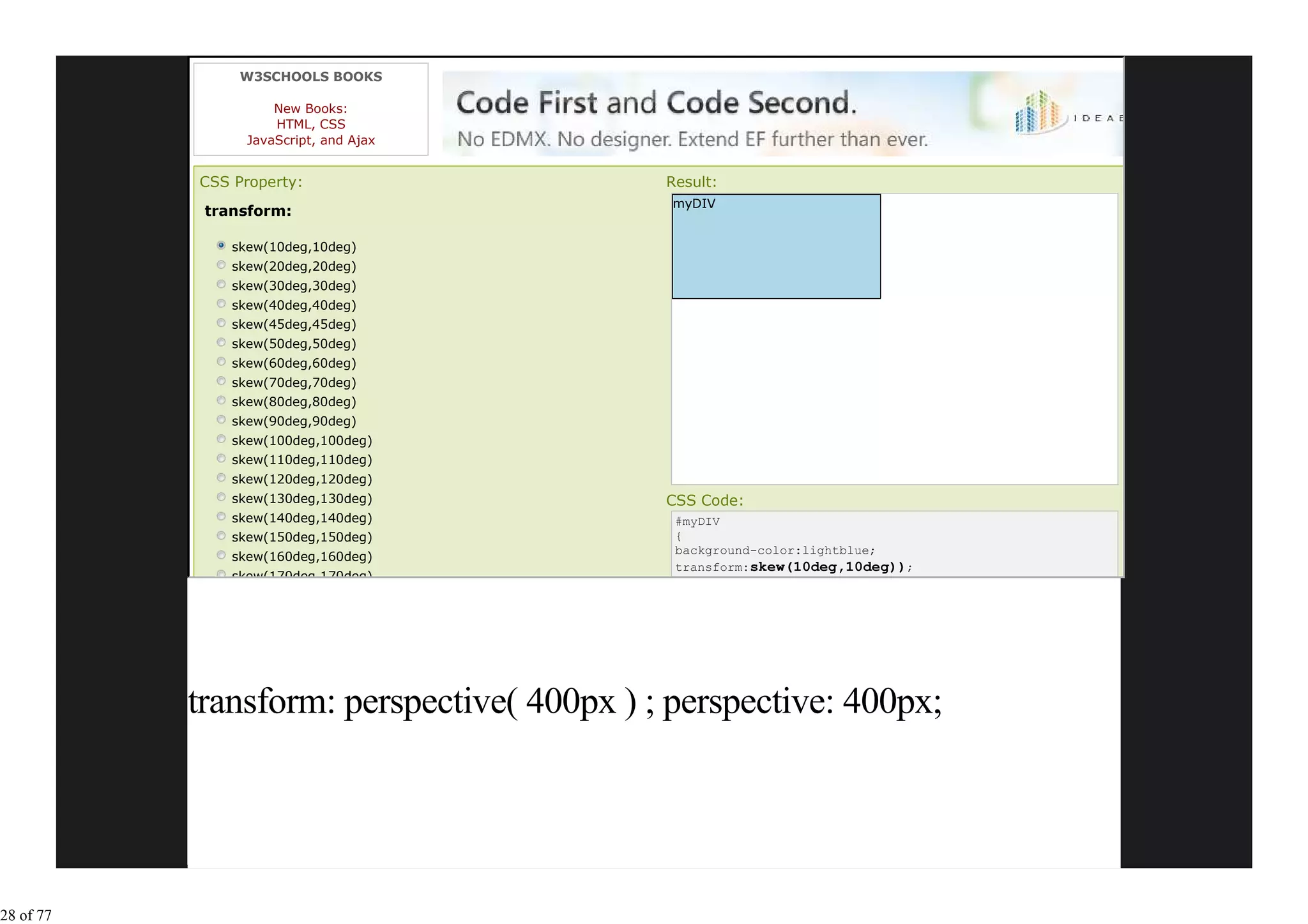 W3SCHOOLS BOOKS

                     New Books:
                     HTML, CSS
                 JavaScript, and Ajax


           CSS Property:                    Result:
                                             myDIV
            transform:

               skew(10deg,10deg)
               skew(20deg,20deg)
               skew(30deg,30deg)
               skew(40deg,40deg)
               skew(45deg,45deg)
               skew(50deg,50deg)
               skew(60deg,60deg)
               skew(70deg,70deg)
               skew(80deg,80deg)
               skew(90deg,90deg)
               skew(100deg,100deg)
               skew(110deg,110deg)
               skew(120deg,120deg)
               skew(130deg,130deg)          CSS Code:
               skew(140deg,140deg)           #myDIV
               skew(150deg,150deg)           {
                                             background-color:lightblue;
               skew(160deg,160deg)
                                             transform:skew(10deg,10deg));
               skew(170deg,170deg)




           transform: perspective( 400px ) ; perspective: 400px;




28 of 77
 