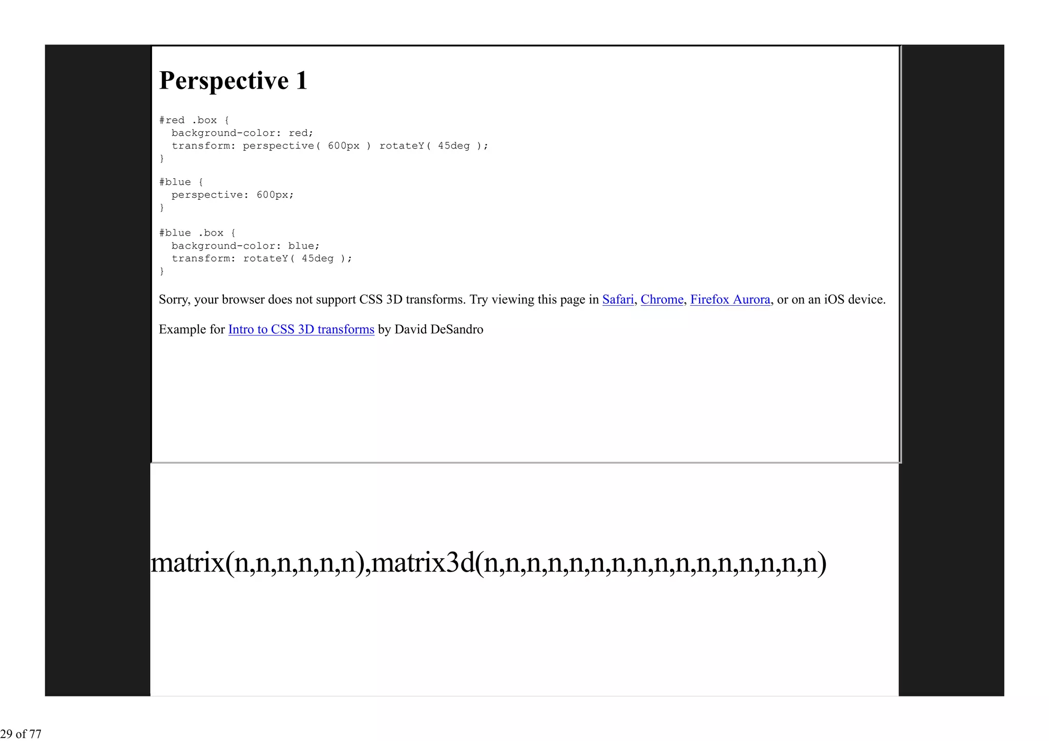 Perspective 1
           #red .box {
             background-color: red;
             transform: perspective( 600px ) rotateY( 45deg );
           }

           #blue {
             perspective: 600px;
           }

           #blue .box {
             background-color: blue;
             transform: rotateY( 45deg );
           }

           Sorry, your browser does not support CSS 3D transforms. Try viewing this page in Safari, Chrome, Firefox Aurora, or on an iOS device.

           Example for Intro to CSS 3D transforms by David DeSandro




           matrix(n,n,n,n,n,n),matrix3d(n,n,n,n,n,n,n,n,n,n,n,n,n,n,n,n)




29 of 77
 