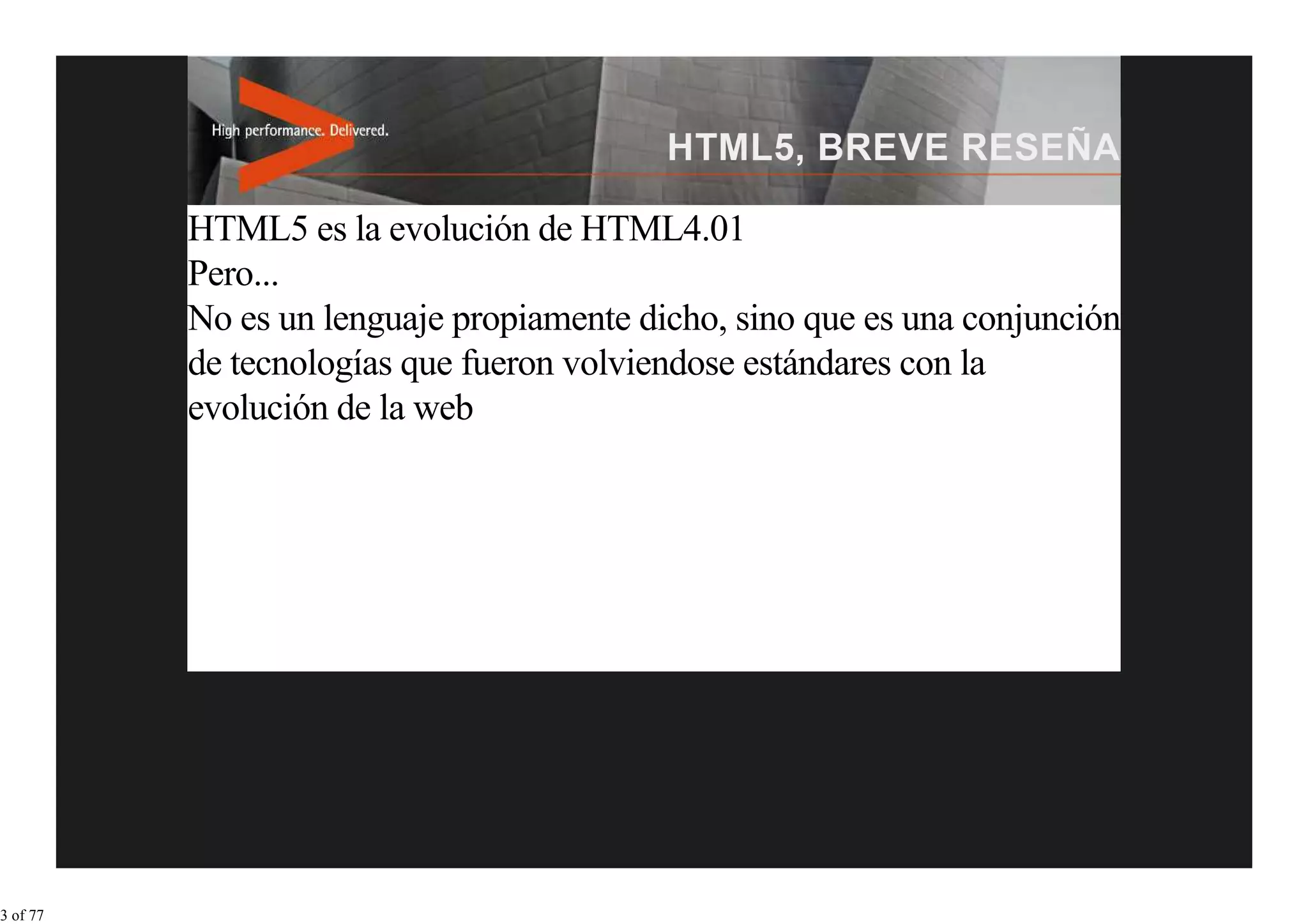 HTML5 es la evolución de HTML4.01
          Pero...
          No es un lenguaje propiamente dicho, sino que es una conjunción
          de tecnologías que fueron volviendose estándares con la
          evolución de la web




3 of 77
 
