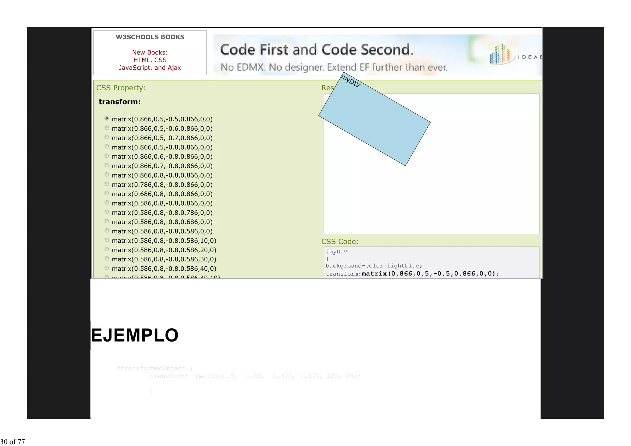 W3SCHOOLS BOOKS

                     New Books:
                     HTML, CSS
                 JavaScript, and Ajax
                                                                         my
                                                                           DI
                                                                             V
           CSS Property:                                            Result:
           transform:

               matrix(0.866,0.5,-0.5,0.866,0,0)
               matrix(0.866,0.5,-0.6,0.866,0,0)
               matrix(0.866,0.5,-0.7,0.866,0,0)
               matrix(0.866,0.5,-0.8,0.866,0,0)
               matrix(0.866,0.6,-0.8,0.866,0,0)
               matrix(0.866,0.7,-0.8,0.866,0,0)
               matrix(0.866,0.8,-0.8,0.866,0,0)
               matrix(0.786,0.8,-0.8,0.866,0,0)
               matrix(0.686,0.8,-0.8,0.866,0,0)
               matrix(0.586,0.8,-0.8,0.866,0,0)
               matrix(0.586,0.8,-0.8,0.786,0,0)
               matrix(0.586,0.8,-0.8,0.686,0,0)
               matrix(0.586,0.8,-0.8,0.586,0,0)
               matrix(0.586,0.8,-0.8,0.586,10,0)                    CSS Code:
               matrix(0.586,0.8,-0.8,0.586,20,0)                     #myDIV
               matrix(0.586,0.8,-0.8,0.586,30,0)                     {
                                                                     background-color:lightblue;
               matrix(0.586,0.8,-0.8,0.586,40,0)
                                                                     transform:matrix(0.866,0.5,-0.5,0.866,0,0);
               matrix(0.586,0.8,-0.8,0.586,40,10)




                #transformedObject {
                         transform: matrix(0.9, -0.05, -0.375, 1.375, 220, 20);

                           }




30 of 77
 