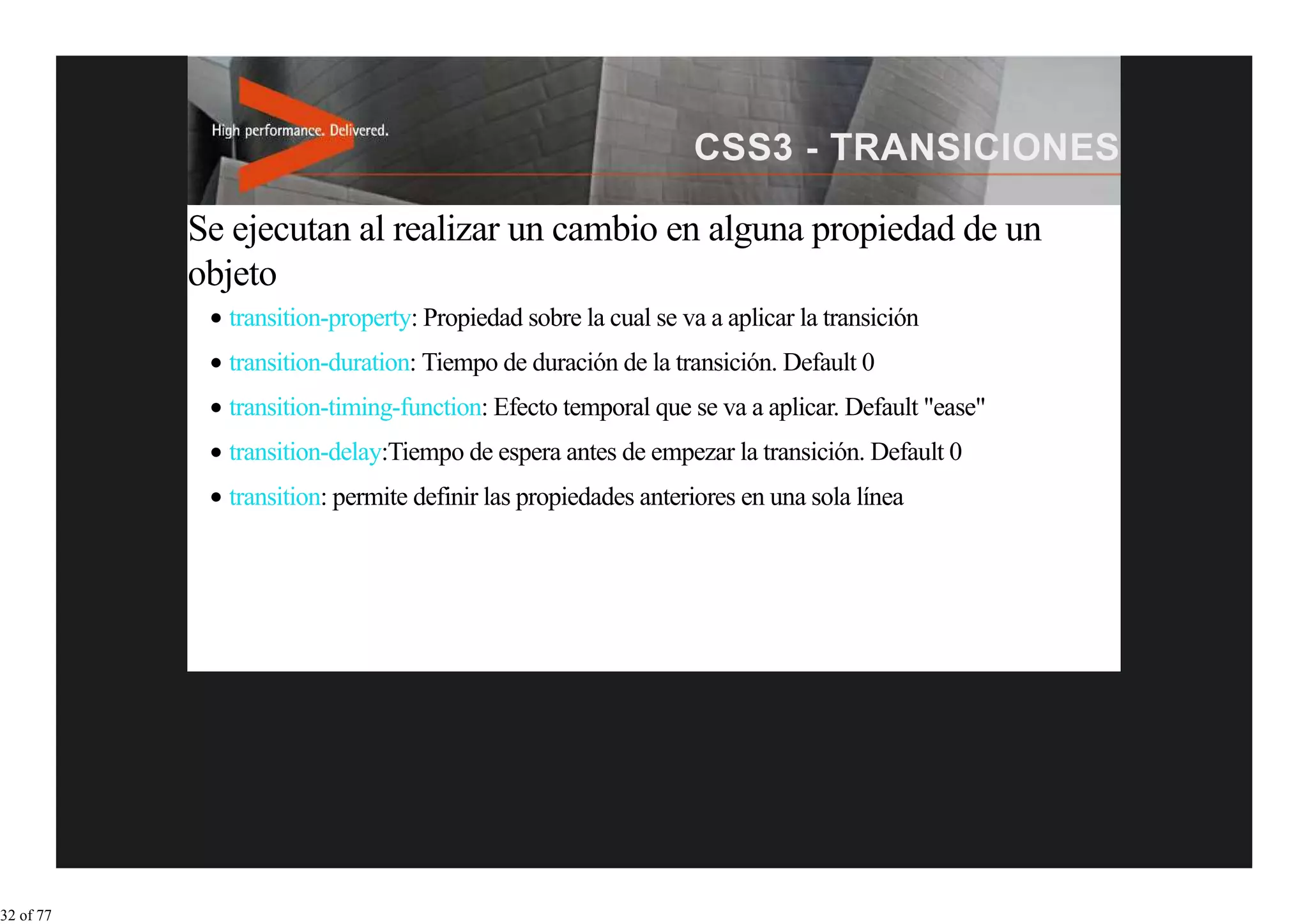 Se ejecutan al realizar un cambio en alguna propiedad de un
           objeto
             transition-property: Propiedad sobre la cual se va a aplicar la transición
             transition-duration: Tiempo de duración de la transición. Default 0
             transition-timing-function: Efecto temporal que se va a aplicar. Default "ease"
             transition-delay:Tiempo de espera antes de empezar la transición. Default 0
             transition: permite definir las propiedades anteriores en una sola línea




32 of 77
 