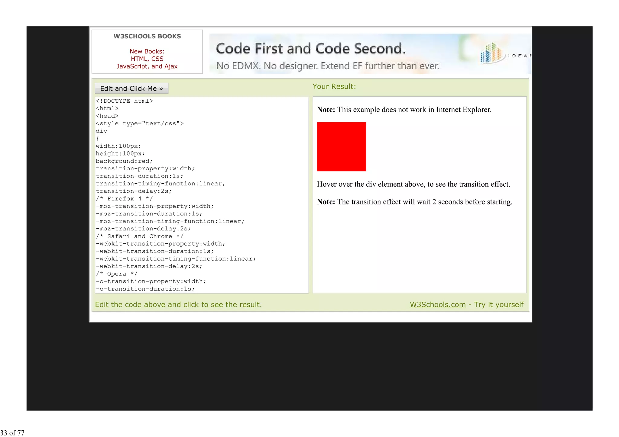 W3SCHOOLS BOOKS

                     New Books:
                     HTML, CSS
                 JavaScript, and Ajax


                                                              Your Result:
           <!DOCTYPE html>
           <html>                                              Note: This example does not work in Internet Explorer.
           <head>
           <style type="text/css">
           div
           {
           width:100px;
           height:100px;
           background:red;
           transition-property:width;
           transition-duration:1s;
           transition-timing-function:linear;                  Hover over the div element above, to see the transition effect.
           transition-delay:2s;
           /* Firefox 4 */
           -moz-transition-property:width;
                                                               Note: The transition effect will wait 2 seconds before starting.
           -moz-transition-duration:1s;
           -moz-transition-timing-function:linear;
           -moz-transition-delay:2s;
           /* Safari and Chrome */
           -webkit-transition-property:width;
           -webkit-transition-duration:1s;
           -webkit-transition-timing-function:linear;
           -webkit-transition-delay:2s;
           /* Opera */
           -o-transition-property:width;
           -o-transition-duration:1s;
           -o-transition-timing-function:linear;
           Edit the code above and click to see the result.                                  W3Schools.com - Try it yourself




33 of 77
 