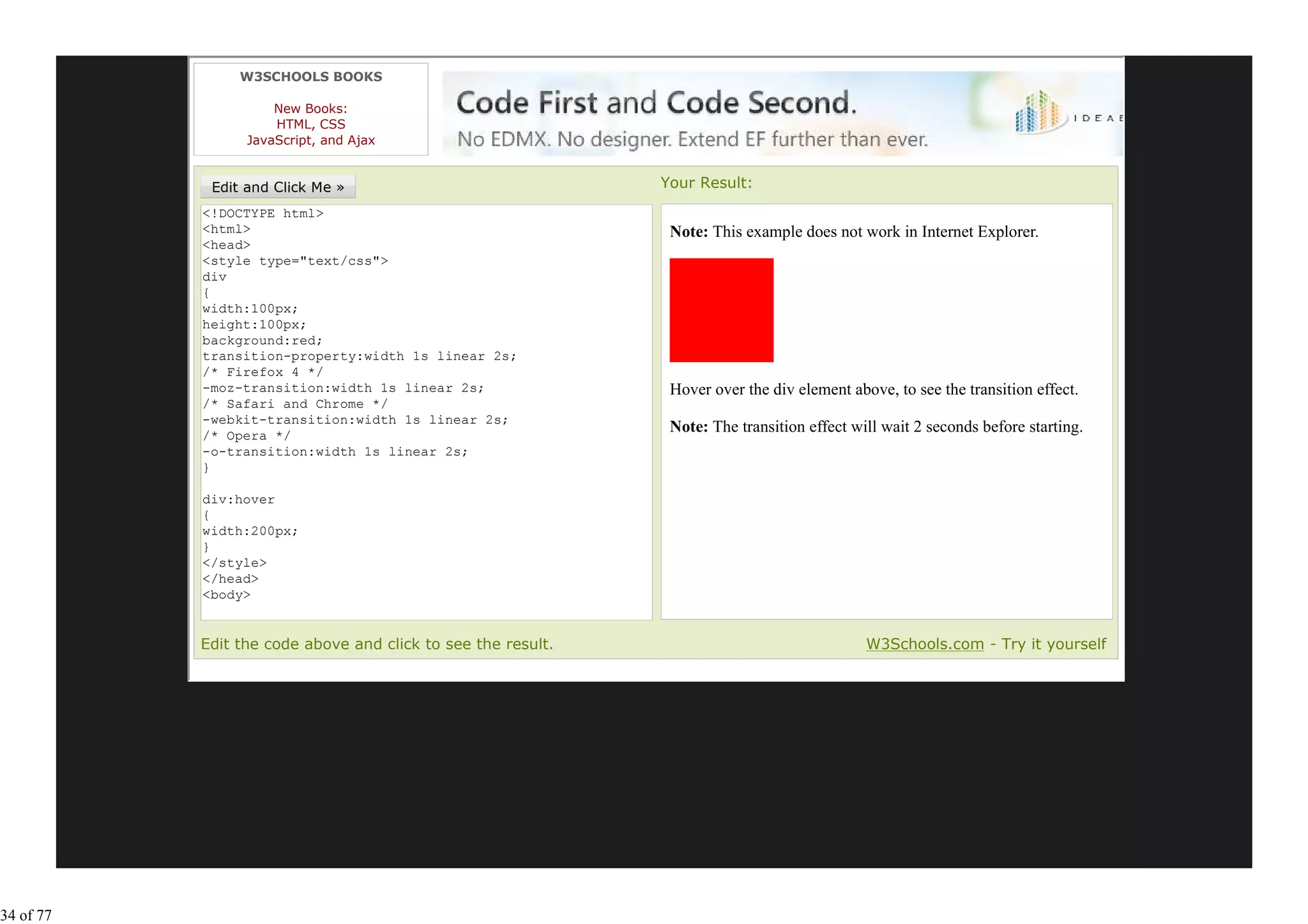 W3SCHOOLS BOOKS

                     New Books:
                     HTML, CSS
                 JavaScript, and Ajax


                                                                    Your Result:
           <!DOCTYPE html>
           <html>                                                    Note: This example does not work in Internet Explorer.
           <head>
           <style type="text/css">
           div
           {
           width:100px;
           height:100px;
           background:red;
           transition-property:width 1s linear 2s;
           /* Firefox 4 */
           -moz-transition:width 1s linear 2s;                       Hover over the div element above, to see the transition effect.
           /* Safari and Chrome */
           -webkit-transition:width 1s linear 2s;
           /* Opera */
                                                                     Note: The transition effect will wait 2 seconds before starting.
           -o-transition:width 1s linear 2s;
           }

           div:hover
           {
           width:200px;
           }
           </style>
           </head>
           <body>

           <p><b>Note:</b> This example does not work in Internet
           Edit the code above and click to see the result.                                        W3Schools.com - Try it yourself




34 of 77
 