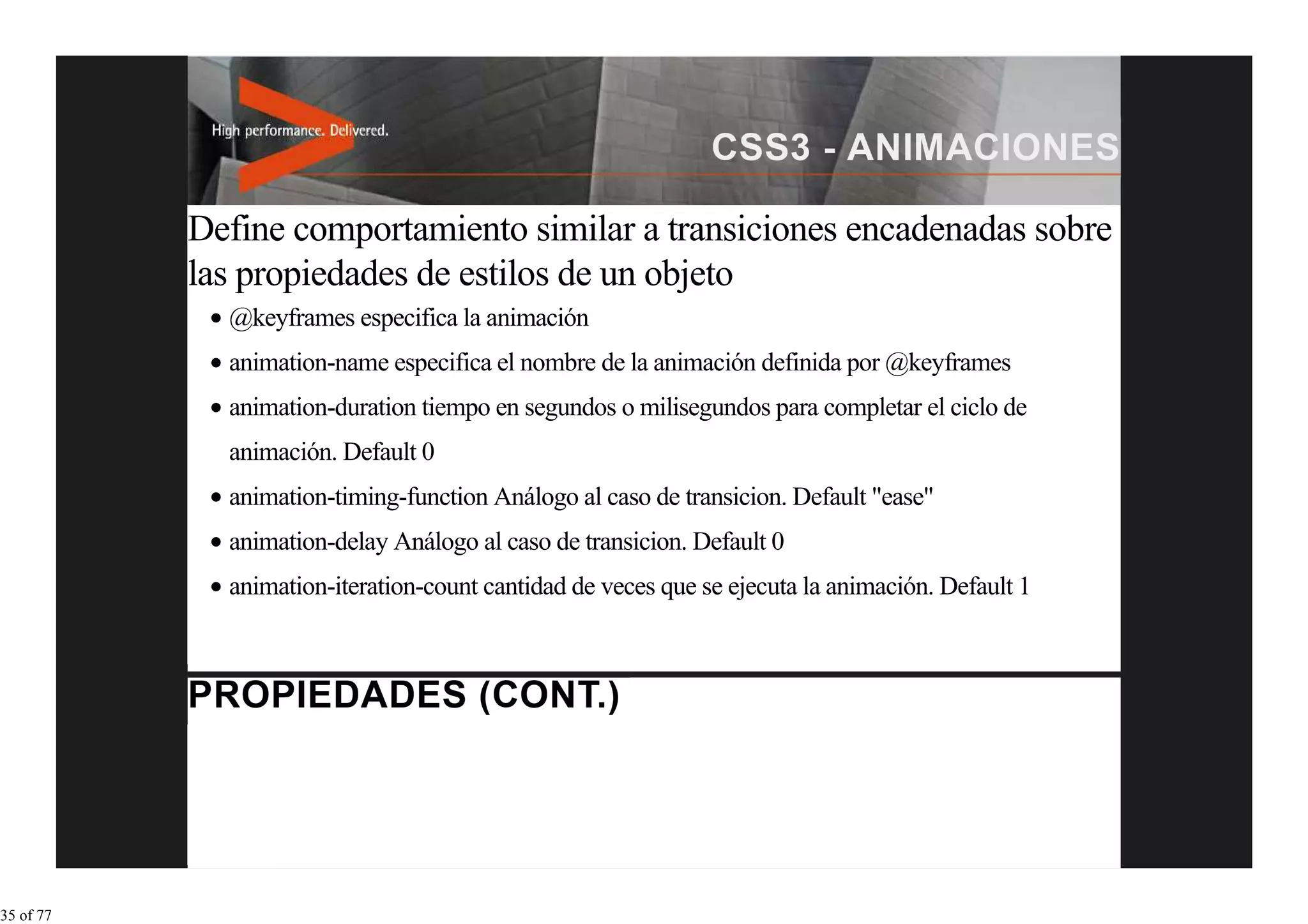 Define comportamiento similar a transiciones encadenadas sobre
           las propiedades de estilos de un objeto
             @keyframes especifica la animación
             animation-name especifica el nombre de la animación definida por @keyframes
             animation-duration tiempo en segundos o milisegundos para completar el ciclo de
             animación. Default 0
             animation-timing-function Análogo al caso de transicion. Default "ease"
             animation-delay Análogo al caso de transicion. Default 0
             animation-iteration-count cantidad de veces que se ejecuta la animación. Default 1




35 of 77
 