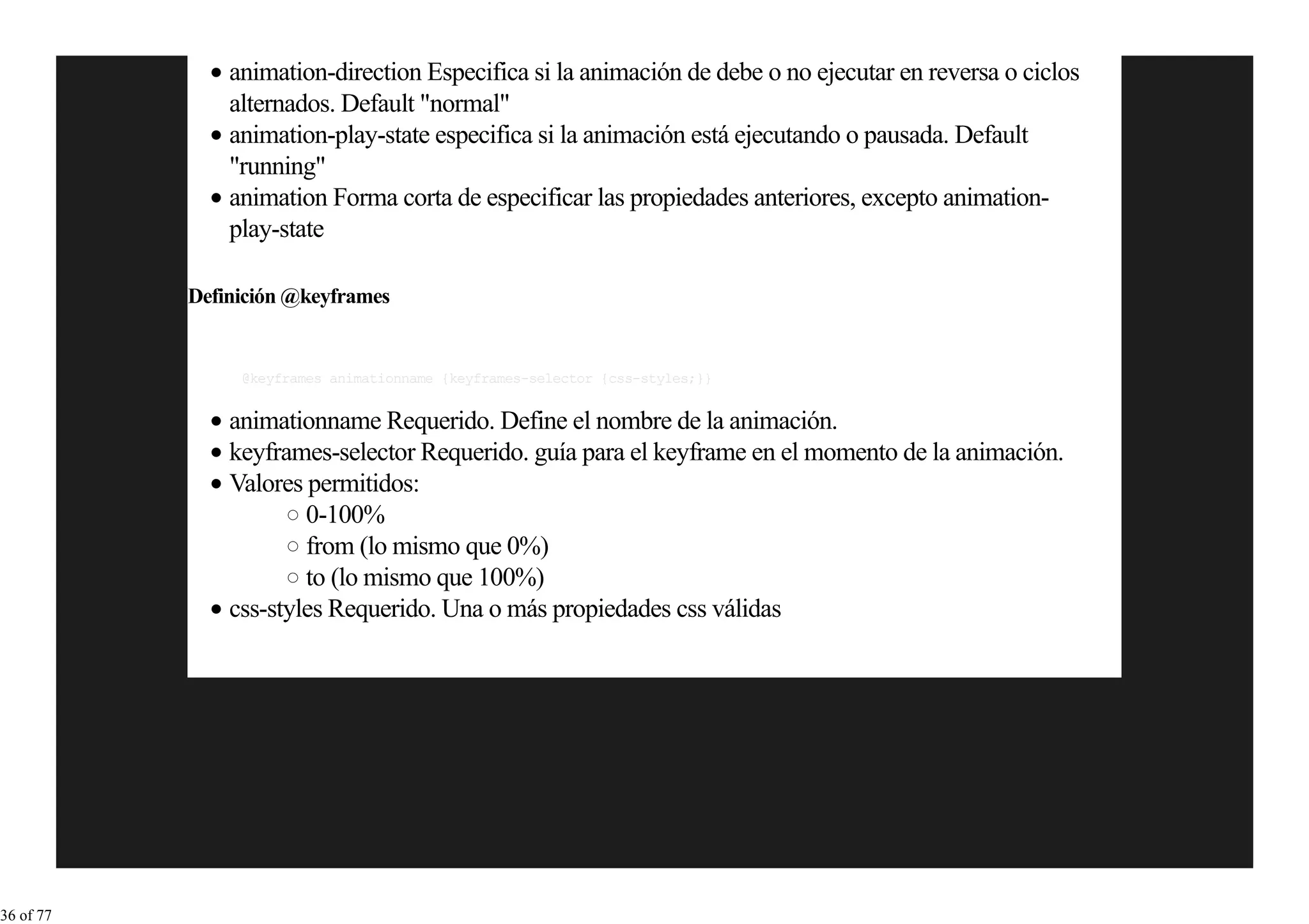 animation-direction Especifica si la animación de debe o no ejecutar en reversa o ciclos
               alternados. Default "normal"
               animation-play-state especifica si la animación está ejecutando o pausada. Default
               "running"
               animation Forma corta de especificar las propiedades anteriores, excepto animation-
               play-state

           Definición @keyframes


                @keyframes animationname {keyframes-selector {css-styles;}}


               animationname Requerido. Define el nombre de la animación.
               keyframes-selector Requerido. guía para el keyframe en el momento de la animación.
               Valores permitidos:
                       0-100%
                       from (lo mismo que 0%)
                       to (lo mismo que 100%)
               css-styles Requerido. Una o más propiedades css válidas




36 of 77
 