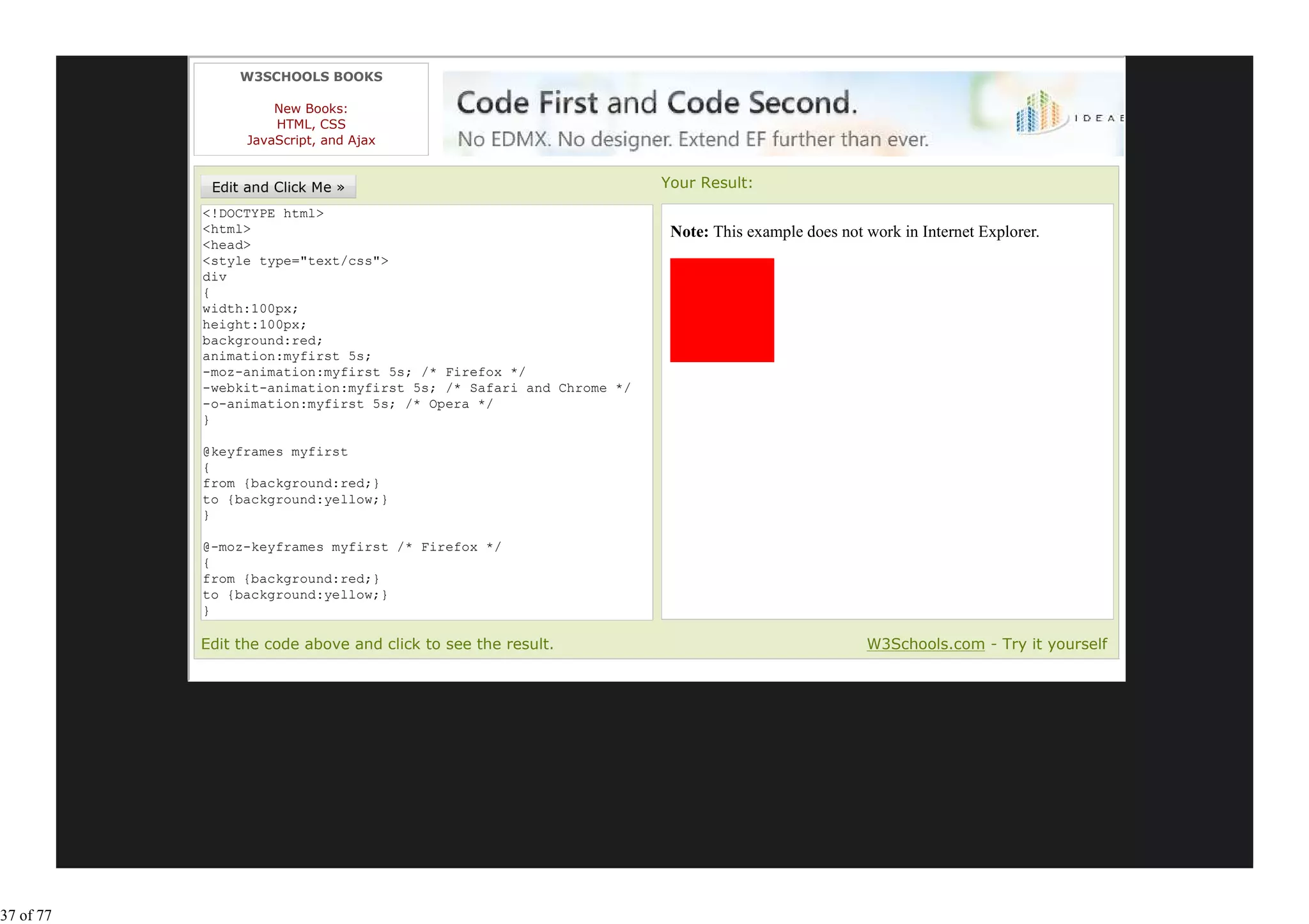 W3SCHOOLS BOOKS

                     New Books:
                     HTML, CSS
                 JavaScript, and Ajax


                                                                   Your Result:
           <!DOCTYPE html>
           <html>                                                   Note: This example does not work in Internet Explorer.
           <head>
           <style type="text/css">
           div
           {
           width:100px;
           height:100px;
           background:red;
           animation:myfirst 5s;
           -moz-animation:myfirst 5s; /* Firefox */
           -webkit-animation:myfirst 5s; /* Safari and Chrome */
           -o-animation:myfirst 5s; /* Opera */
           }

           @keyframes myfirst
           {
           from {background:red;}
           to {background:yellow;}
           }

           @-moz-keyframes myfirst /* Firefox */
           {
           from {background:red;}
           to {background:yellow;}
           }

           Edit the code above and click to see the result.                                     W3Schools.com - Try it yourself




37 of 77
 