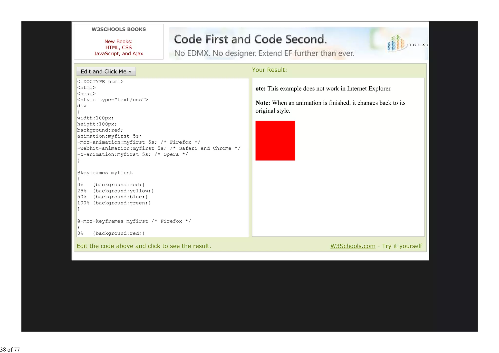 W3SCHOOLS BOOKS

                     New Books:
                     HTML, CSS
                 JavaScript, and Ajax


                                                                   Your Result:
           <!DOCTYPE html>
           <html>                                                   ote: This example does not work in Internet Explorer.
           <head>
           <style type="text/css">
           div                                                      Note: When an animation is finished, it changes back to its
           {                                                        original style.
           width:100px;
           height:100px;
           background:red;
           animation:myfirst 5s;
           -moz-animation:myfirst 5s; /* Firefox */
           -webkit-animation:myfirst 5s; /* Safari and Chrome */
           -o-animation:myfirst 5s; /* Opera */
           }

           @keyframes myfirst
           {
           0%   {background:red;}
           25% {background:yellow;}
           50% {background:blue;}
           100% {background:green;}
           }

           @-moz-keyframes myfirst /* Firefox */
           {
           0%   {background:red;}
           25% {background:yellow;}
           Edit the code above and click to see the result.                                      W3Schools.com - Try it yourself




38 of 77
 