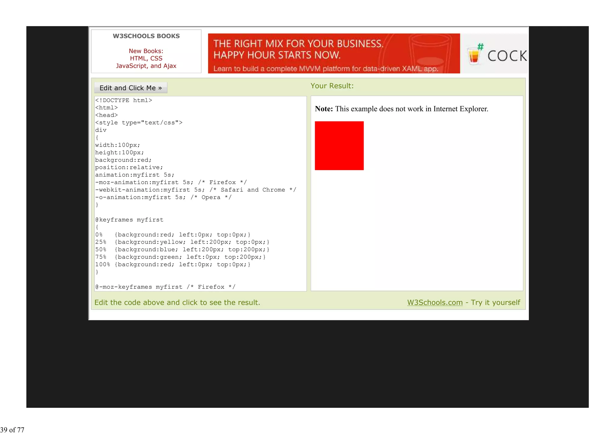 W3SCHOOLS BOOKS

                     New Books:
                     HTML, CSS
                 JavaScript, and Ajax


                                                                   Your Result:
           <!DOCTYPE html>
           <html>                                                   Note: This example does not work in Internet Explorer.
           <head>
           <style type="text/css">
           div
           {
           width:100px;
           height:100px;
           background:red;
           position:relative;
           animation:myfirst 5s;
           -moz-animation:myfirst 5s; /* Firefox */
           -webkit-animation:myfirst 5s; /* Safari and Chrome */
           -o-animation:myfirst 5s; /* Opera */
           }

           @keyframes myfirst
           {
           0%   {background:red; left:0px; top:0px;}
           25% {background:yellow; left:200px; top:0px;}
           50% {background:blue; left:200px; top:200px;}
           75% {background:green; left:0px; top:200px;}
           100% {background:red; left:0px; top:0px;}
           }

           @-moz-keyframes myfirst /* Firefox */
           {
           Edit the code above and click to see the result.                                     W3Schools.com - Try it yourself




39 of 77
 