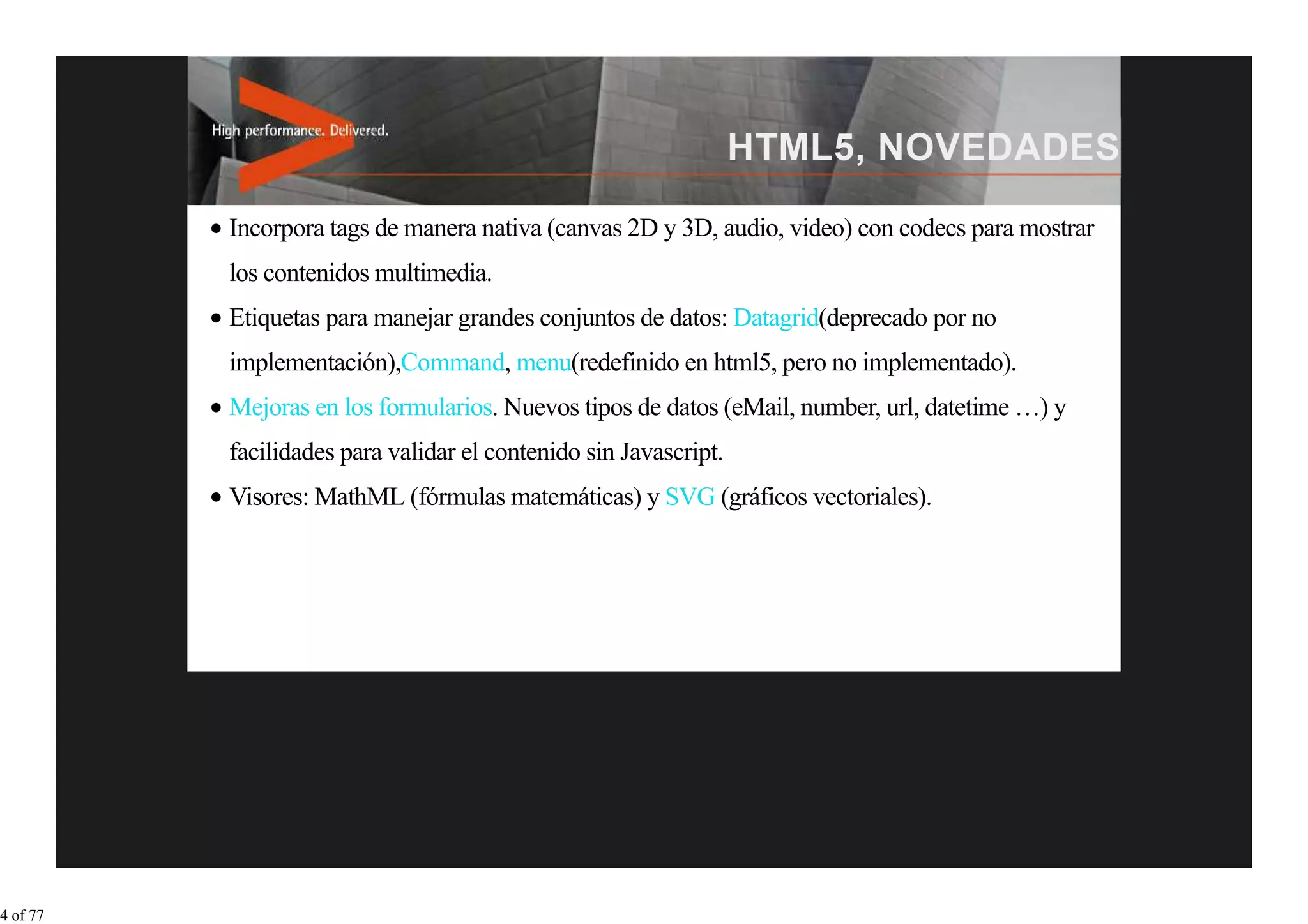 Incorpora tags de manera nativa (canvas 2D y 3D, audio, video) con codecs para mostrar
          los contenidos multimedia.
          Etiquetas para manejar grandes conjuntos de datos: Datagrid(deprecado por no
          implementación),Command, menu(redefinido en html5, pero no implementado).
          Mejoras en los formularios. Nuevos tipos de datos (eMail, number, url, datetime …) y
          facilidades para validar el contenido sin Javascript.
          Visores: MathML (fórmulas matemáticas) y SVG (gráficos vectoriales).




4 of 77
 