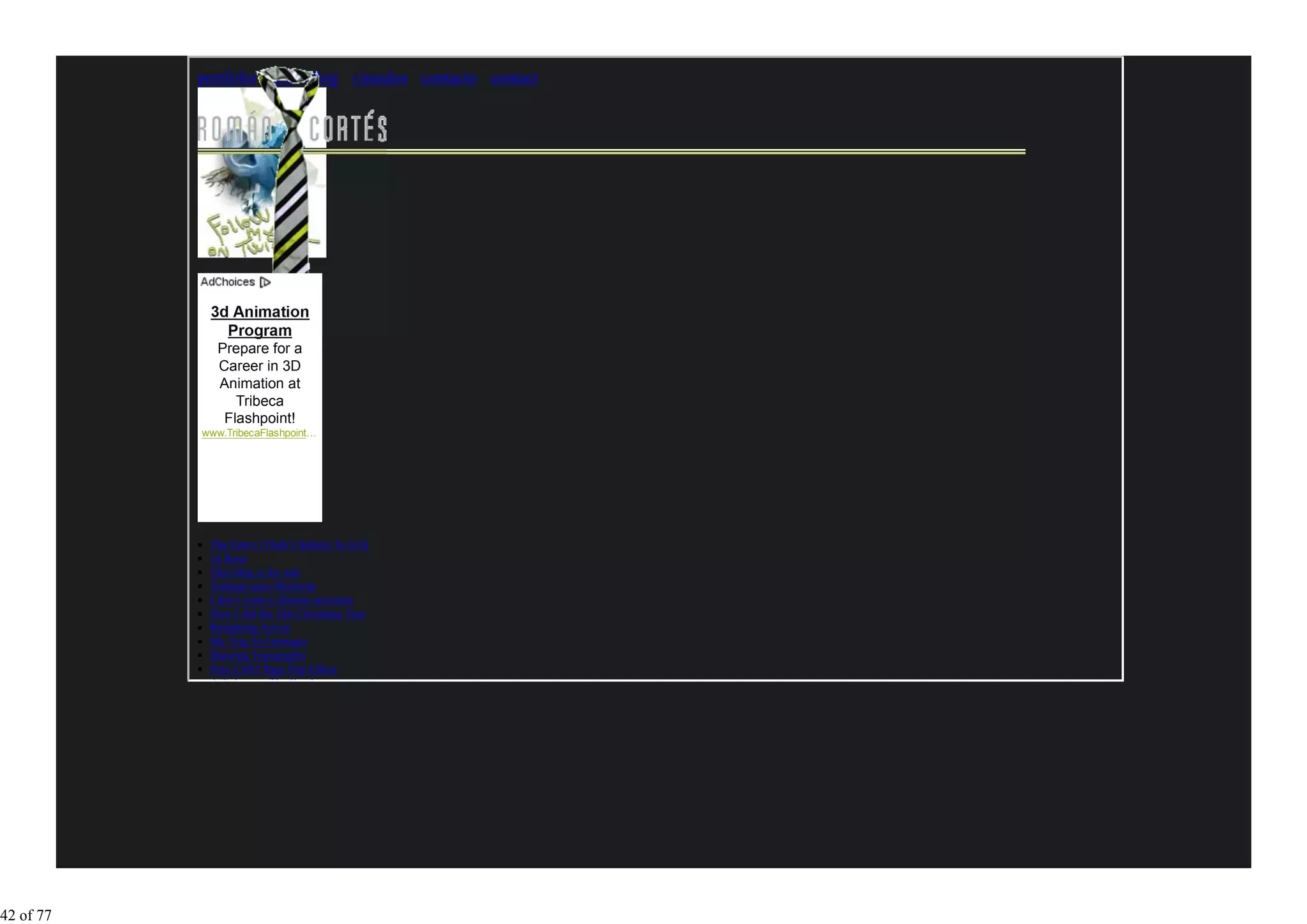 portfolio arte blog vínculos contacto contact




               Program
              Prepare for a
              Career in 3D
              Animation at
                 Tribeca
               Flashpoint!
           www.TribecaFlashpoint…




            The Entry I Didn’t Submit To Js1k
            1k Rose
            This blog is for sale
            Trabajar para Motorola
            I don’t want a chrome anymore
            How I did the 1kb Christmas Tree
            Relighting Sylvia
            My Trip To Germany
            Dancing Typography
            Pure CSS3 Page Flip Effect
            A Tribute to The Beatles




42 of 77
 