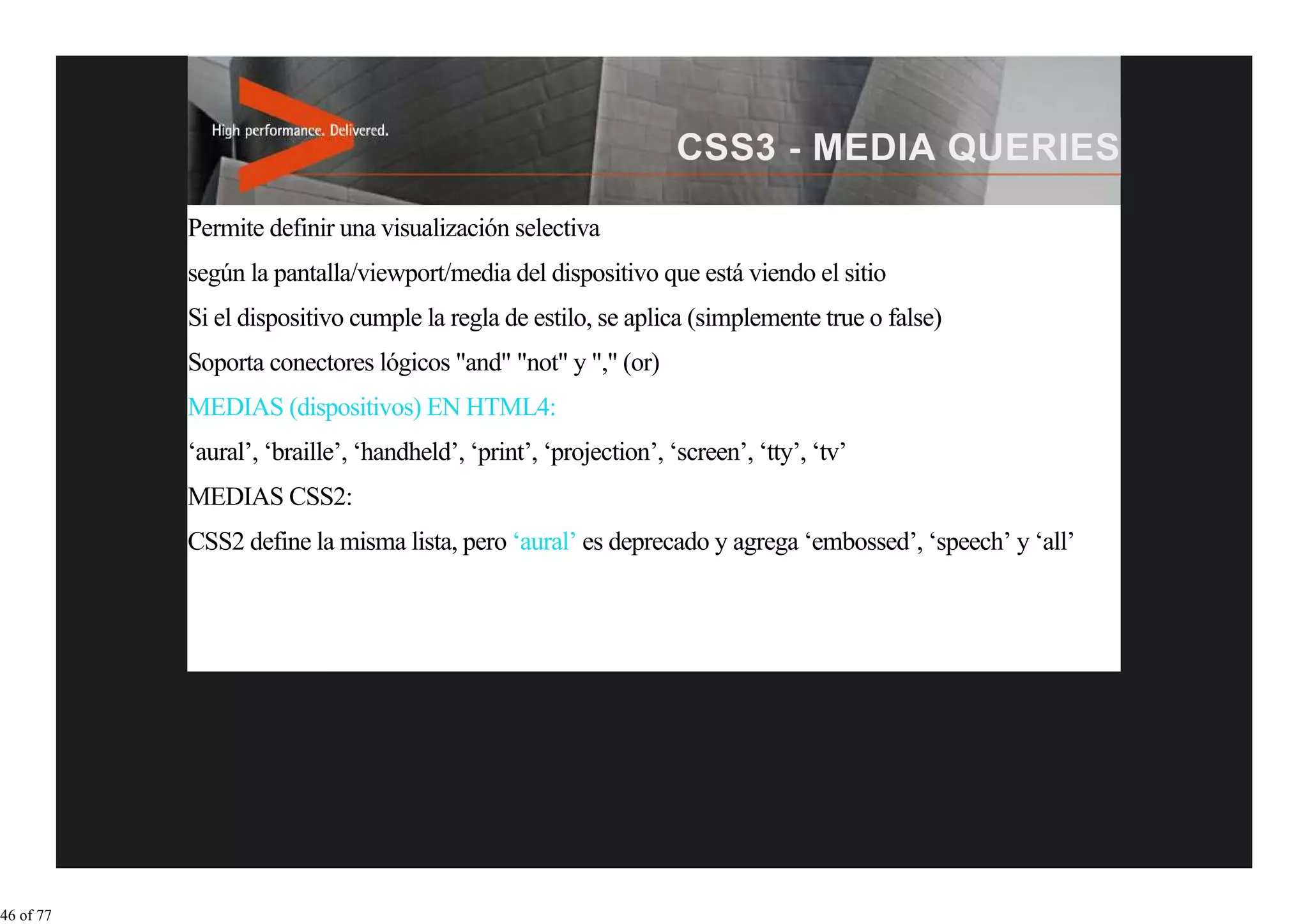 Permite definir una visualización selectiva
           según la pantalla/viewport/media del dispositivo que está viendo el sitio
           Si el dispositivo cumple la regla de estilo, se aplica (simplemente true o false)
           Soporta conectores lógicos "and" "not" y "," (or)
           MEDIAS (dispositivos) EN HTML4:
           ‘aural’, ‘braille’, ‘handheld’, ‘print’, ‘projection’, ‘screen’, ‘tty’, ‘tv’
           MEDIAS CSS2:
           CSS2 define la misma lista, pero ‘aural’ es deprecado y agrega ‘embossed’, ‘speech’ y ‘all’




46 of 77
 