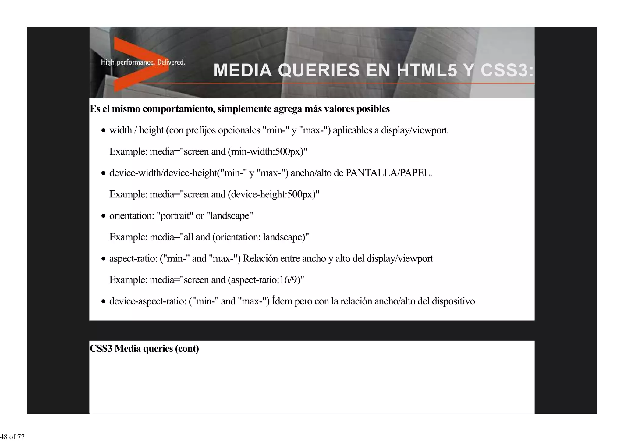Es el mismo comportamiento, simplemente agrega más valores posibles
               width / height (con prefijos opcionales "min-" y "max-") aplicables a display/viewport
               Example: media="screen and (min-width:500px)"

               device-width/device-height("min-" y "max-") ancho/alto de PANTALLA/PAPEL.
               Example: media="screen and (device-height:500px)"
               orientation: "portrait" or "landscape"

               Example: media="all and (orientation: landscape)"

               aspect-ratio: ("min-" and "max-") Relación entre ancho y alto del display/viewport

               Example: media="screen and (aspect-ratio:16/9)"

               device-aspect-ratio: ("min-" and "max-") Ídem pero con la relación ancho/alto del dispositivo



           CSS3 Media queries (cont)




48 of 77
 
