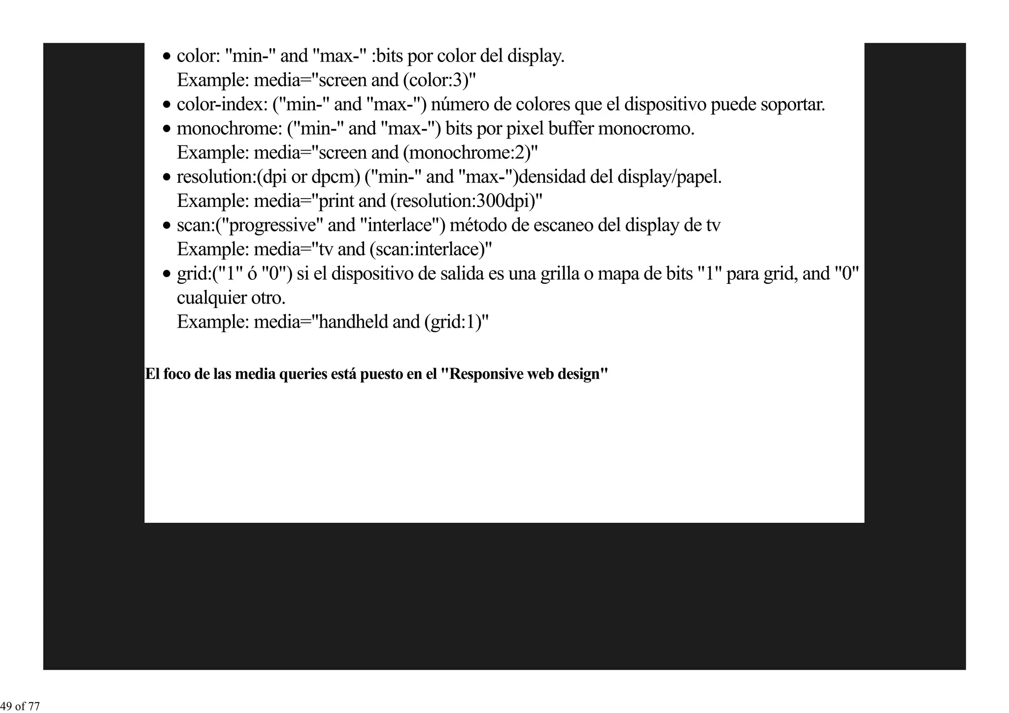color: "min-" and "max-" :bits por color del display.
               Example: media="screen and (color:3)"
               color-index: ("min-" and "max-") número de colores que el dispositivo puede soportar.
               monochrome: ("min-" and "max-") bits por pixel buffer monocromo.
               Example: media="screen and (monochrome:2)"
               resolution:(dpi or dpcm) ("min-" and "max-")densidad del display/papel.
               Example: media="print and (resolution:300dpi)"
               scan:("progressive" and "interlace") método de escaneo del display de tv
               Example: media="tv and (scan:interlace)"
               grid:("1" ó "0") si el dispositivo de salida es una grilla o mapa de bits "1" para grid, and "0"
               cualquier otro.
               Example: media="handheld and (grid:1)"

           El foco de las media queries está puesto en el "Responsive web design"




49 of 77
 