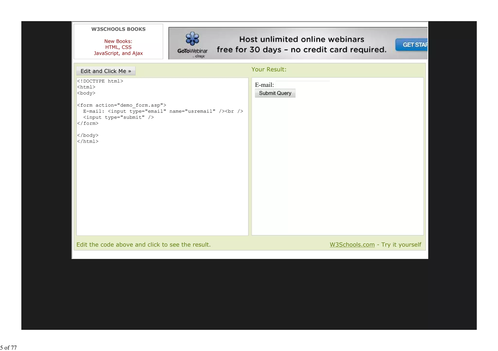 W3SCHOOLS BOOKS

                    New Books:
                    HTML, CSS
                JavaScript, and Ajax


                                                                   Your Result:
          <!DOCTYPE html>
          <html>                                                    E-mail:
          <body>

          <form action="demo_form.asp">
            E-mail: <input type="email" name="usremail" /><br />
            <input type="submit" />
          </form>

          </body>
          </html>




          Edit the code above and click to see the result.                        W3Schools.com - Try it yourself




5 of 77
 