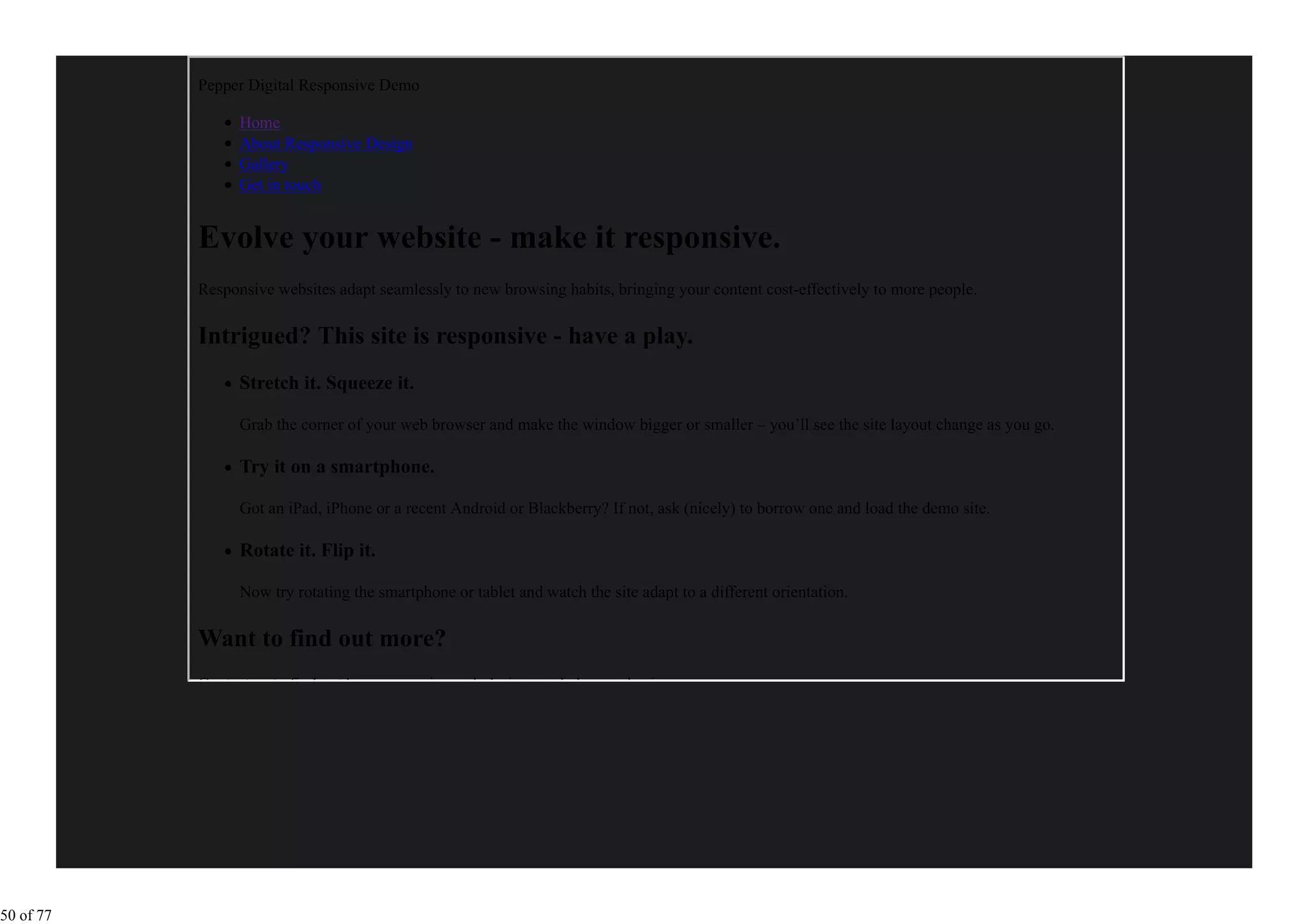 Pepper Digital Responsive Demo

                 Home
                 About Responsive Design
                 Gallery
                 Get in touch


           Evolve your website - make it responsive.
           Responsive websites adapt seamlessly to new browsing habits, bringing your content cost-effectively to more people.

           Intrigued? This site is responsive - have a play.
                 Stretch it. Squeeze it.

                 Grab the corner of your web browser and make the window bigger or smaller – you’ll see the site layout change as you go.

                 Try it on a smartphone.

                 Got an iPad, iPhone or a recent Android or Blackberry? If not, ask (nicely) to borrow one and load the demo site.

                 Rotate it. Flip it.

                 Now try rotating the smartphone or tablet and watch the site adapt to a different orientation.

           Want to find out more?
           Contact us to find out how responsive web design can help your business.




50 of 77
 