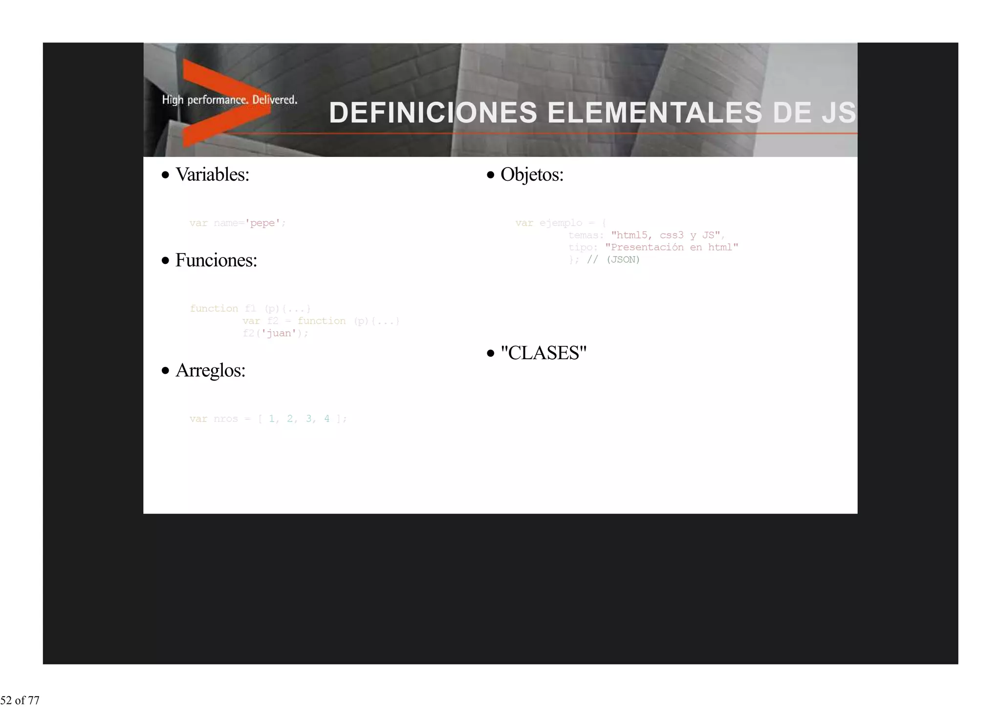 Variables:                              Objetos:

            var name='pepe';
                                                               "html5, css3 y JS",
                                                              "Presentación en html"
           Funciones:

                               function (p){...}


                                                   "CLASES"
           Arreglos:

                                     ];




52 of 77
 