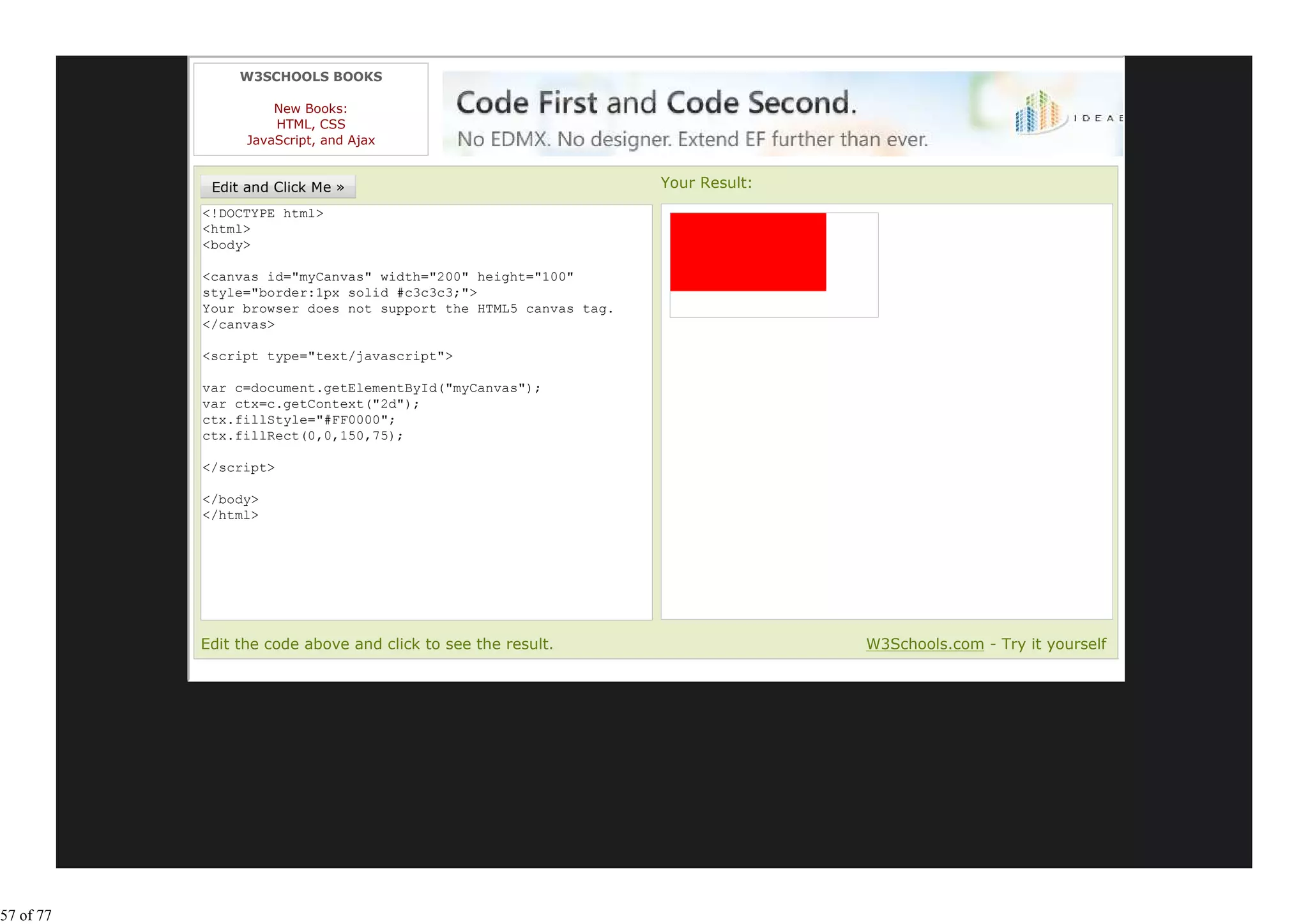W3SCHOOLS BOOKS

                     New Books:
                     HTML, CSS
                 JavaScript, and Ajax


                                                                 Your Result:
           <!DOCTYPE html>
           <html>
           <body>

           <canvas id="myCanvas" width="200" height="100"
           style="border:1px solid #c3c3c3;">
           Your browser does not support the HTML5 canvas tag.
           </canvas>

           <script type="text/javascript">

           var c=document.getElementById("myCanvas");
           var ctx=c.getContext("2d");
           ctx.fillStyle="#FF0000";
           ctx.fillRect(0,0,150,75);

           </script>

           </body>
           </html>




           Edit the code above and click to see the result.                     W3Schools.com - Try it yourself




57 of 77
 