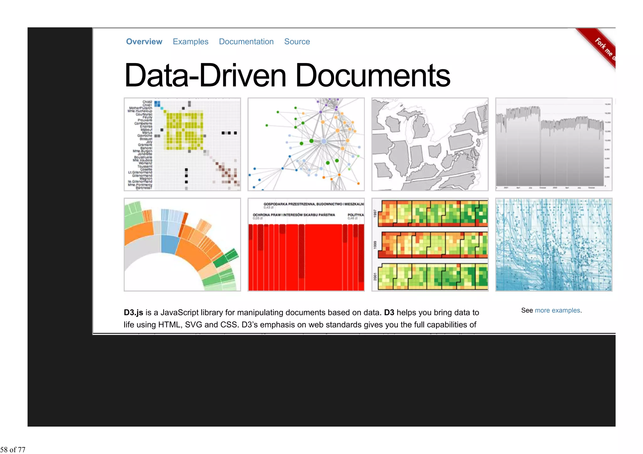 Overview     Examples     Documentation     Source




           D3.js is a JavaScript library for manipulating documents based on data. D3 helps you bring data to    See more examples.

           life using HTML, SVG and CSS. D3’s emphasis on web standards gives you the full capabilities of
           modern browsers without tying yourself to a proprietary framework, combining powerful visualization




58 of 77
 
