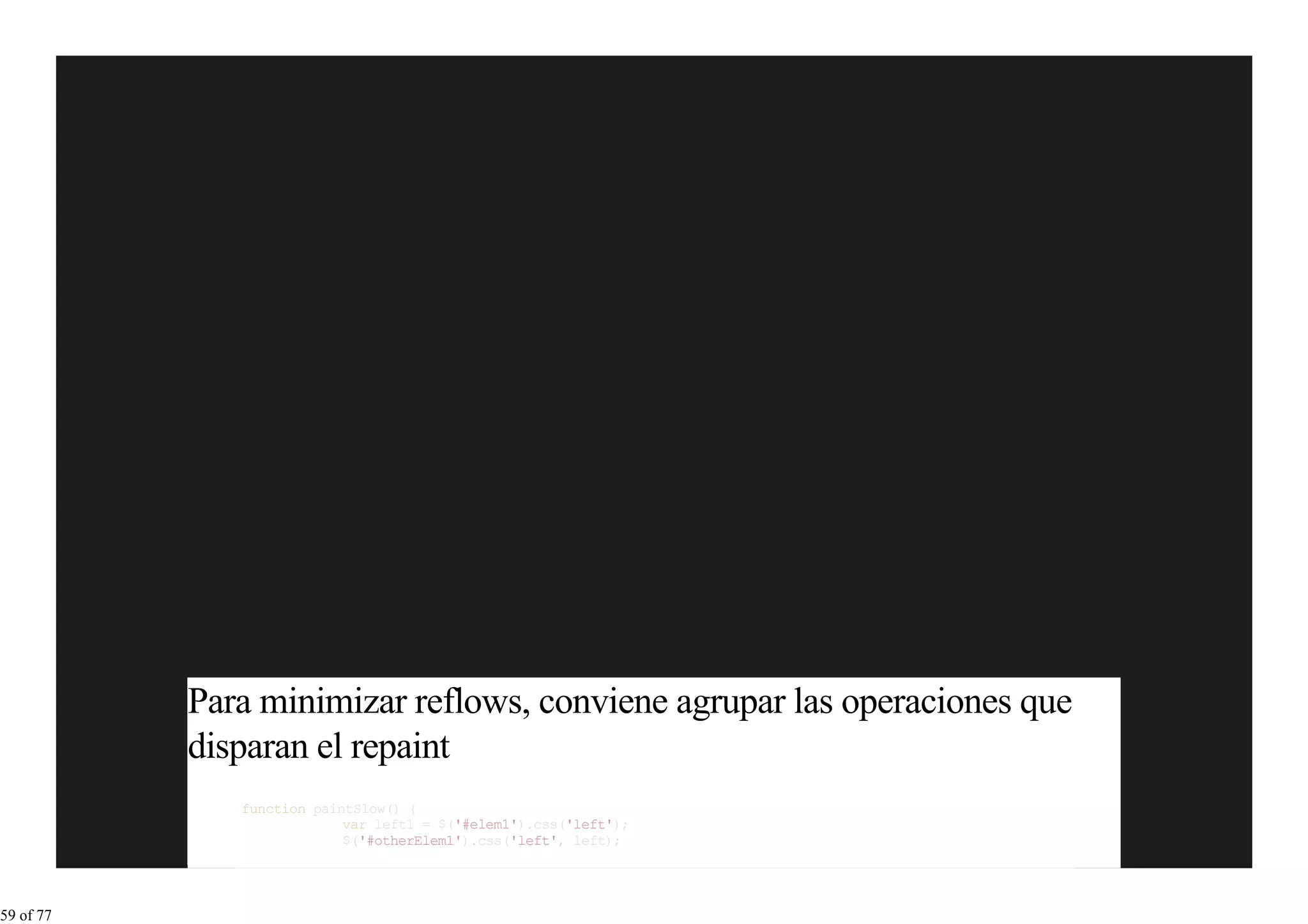 Para minimizar reflows, conviene agrupar las operaciones que
           disparan el repaint
              function paintSlow() {
                           var left1 = $('#elem1').css('left');
                           $('#otherElem1').css('left', left);




59 of 77
 