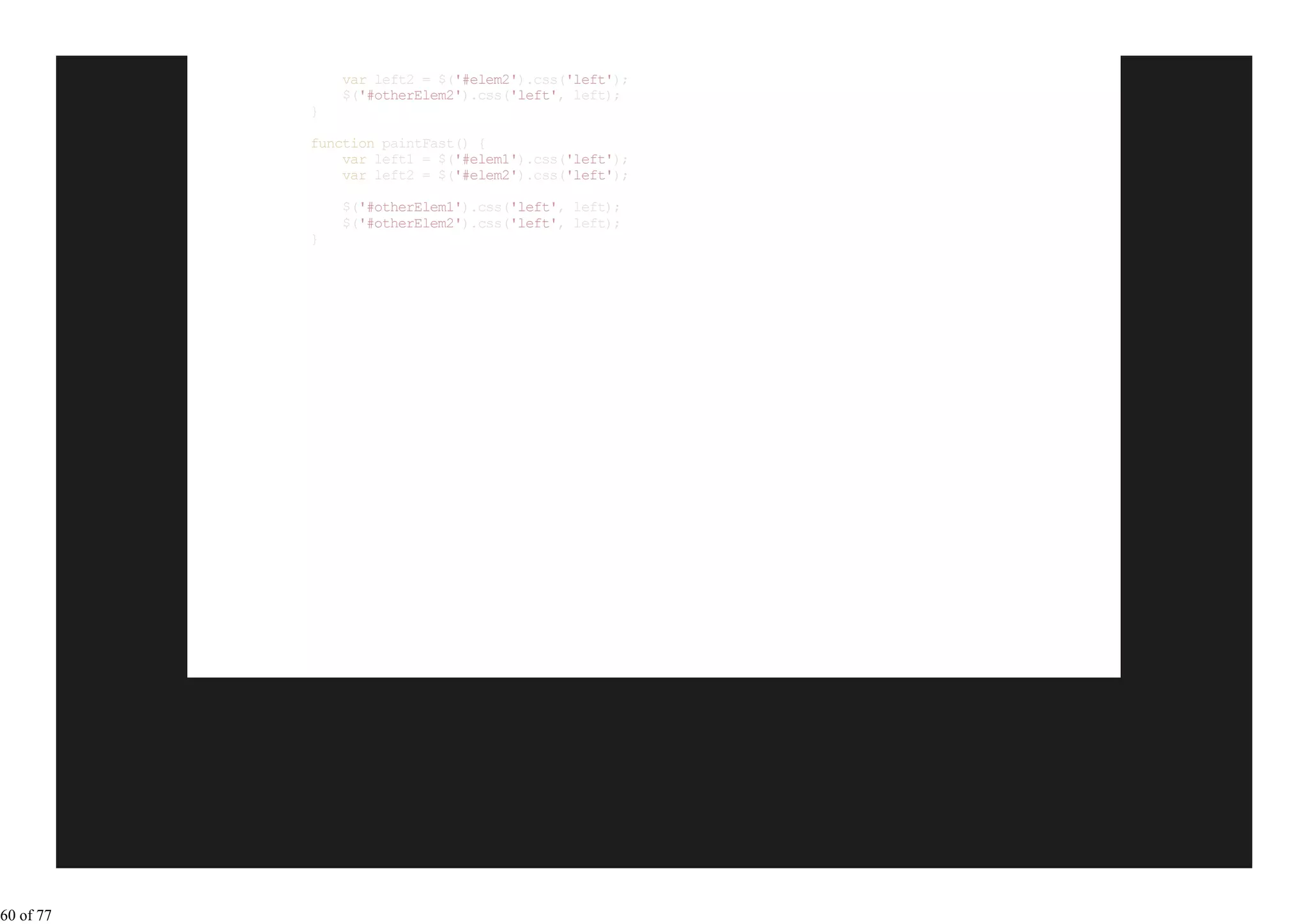 var left2 = $('#elem2').css('left');
               $('#otherElem2').css('left', left);
           }

           function paintFast() {
               var left1 = $('#elem1').css('left');
               var left2 = $('#elem2').css('left');

               $('#otherElem1').css('left', left);
               $('#otherElem2').css('left', left);
           }




60 of 77
 