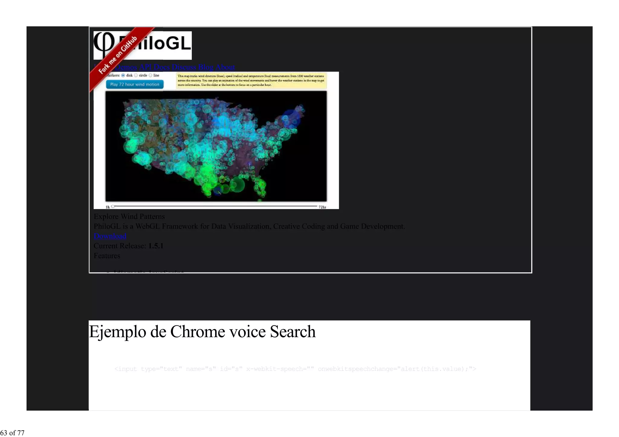 Home Demos API Docs Discuss Blog About




           Explore Wind Patterns
           PhiloGL is a WebGL Framework for Data Visualization, Creative Coding and Game Development.
           Download
           Current Release: 1.5.1
           Features

                Idiomatic JavaScript




           Ejemplo de Chrome voice Search
                <input type="text" name="s" id="s" x-webkit-speech="" onwebkitspeechchange="alert(this.value);">




63 of 77
 