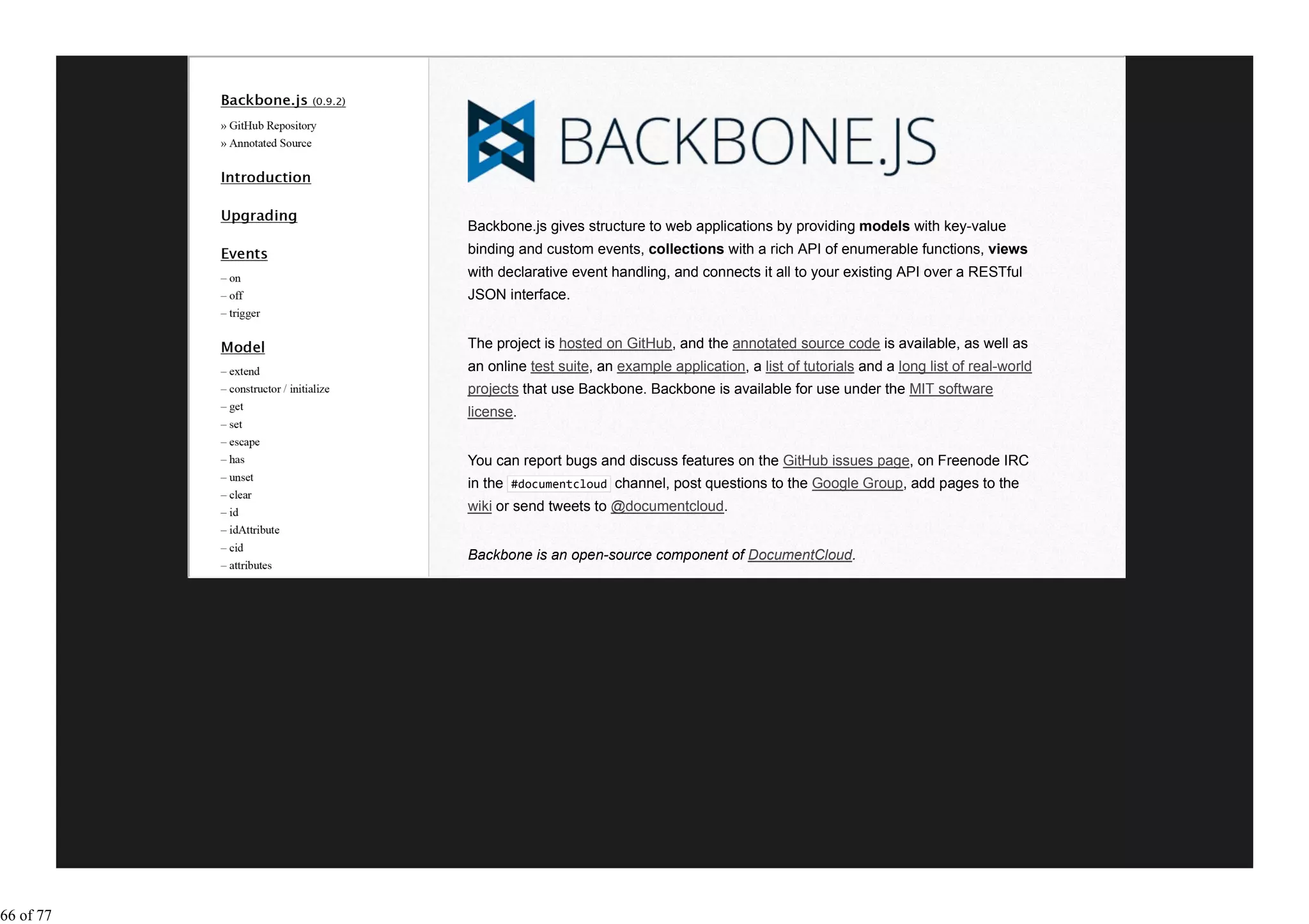 Backbone.js gives structure to web applications by providing models with key-value
           binding and custom events, collections with a rich API of enumerable functions, views
           with declarative event handling, and connects it all to your existing API over a RESTful
           JSON interface.


           The project is hosted on GitHub, and the annotated source code is available, as well as
           an online test suite, an example application, a list of tutorials and a long list of real-world
           projects that use Backbone. Backbone is available for use under the MIT software
           license.


           You can report bugs and discuss features on the GitHub issues page, on Freenode IRC
           in the #documentcloud channel, post questions to the Google Group, add pages to the
           wiki or send tweets to @documentcloud.


           Backbone is an open-source component of DocumentCloud.




66 of 77
 
