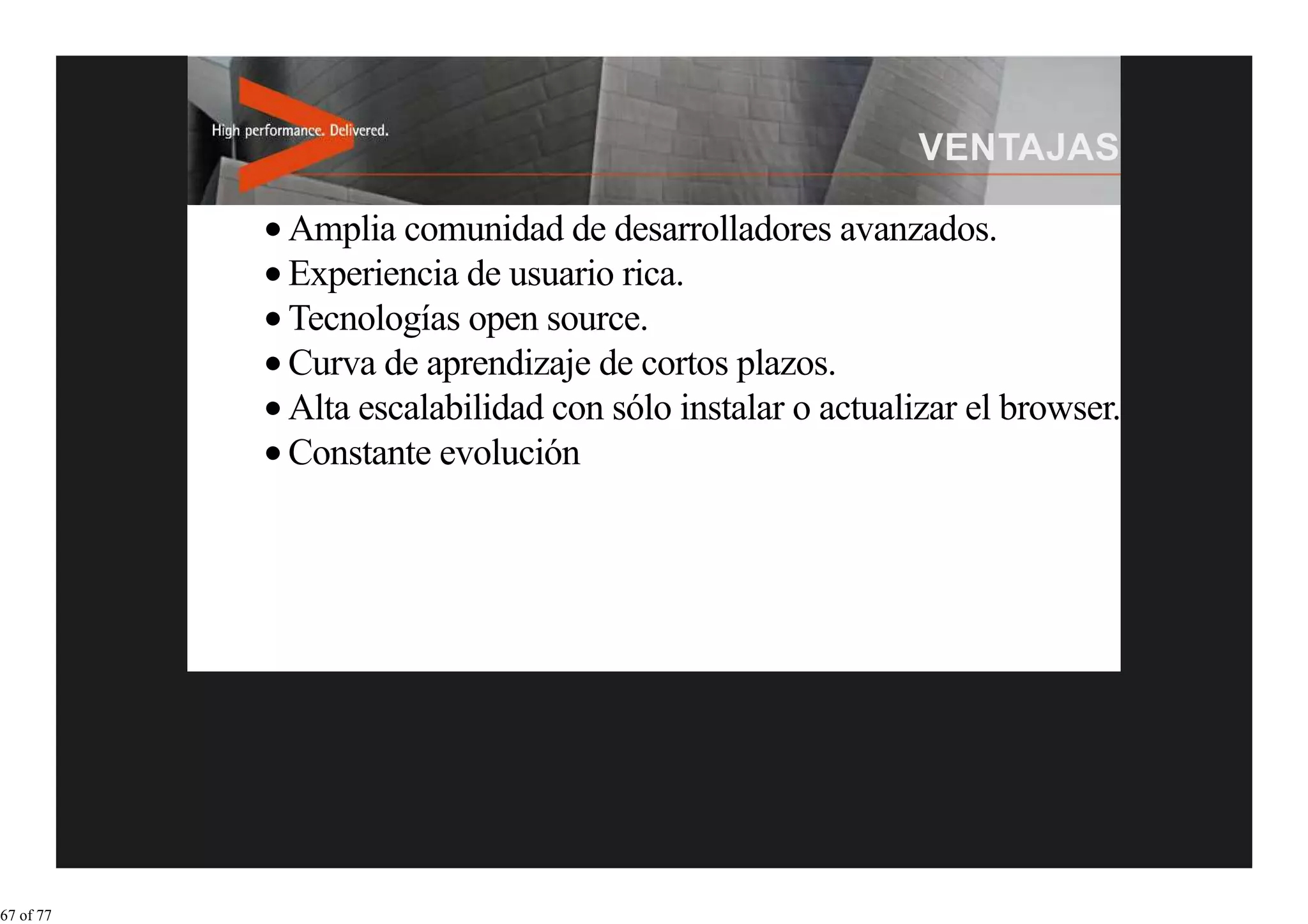 Amplia comunidad de desarrolladores avanzados.
           Experiencia de usuario rica.
           Tecnologías open source.
           Curva de aprendizaje de cortos plazos.
           Alta escalabilidad con sólo instalar o actualizar el browser.
           Constante evolución




67 of 77
 