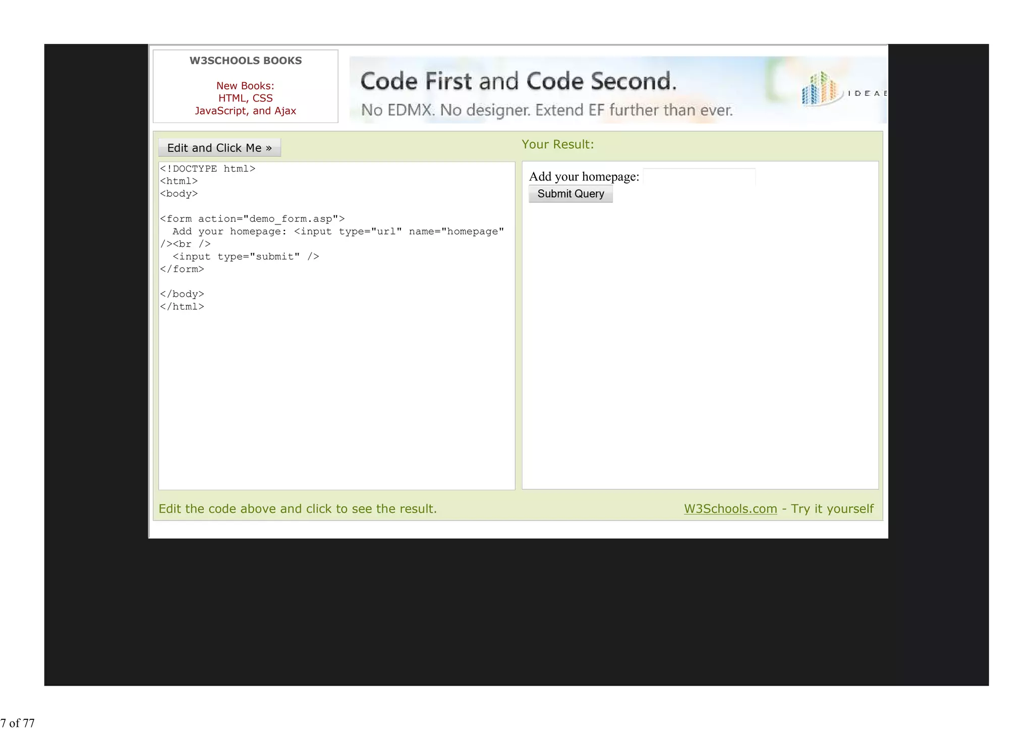 W3SCHOOLS BOOKS

                    New Books:
                    HTML, CSS
                JavaScript, and Ajax


                                                                   Your Result:
          <!DOCTYPE html>
          <html>                                                    Add your homepage:
          <body>

          <form action="demo_form.asp">
            Add your homepage: <input type="url" name="homepage"
          /><br />
            <input type="submit" />
          </form>

          </body>
          </html>




          Edit the code above and click to see the result.                               W3Schools.com - Try it yourself




7 of 77
 