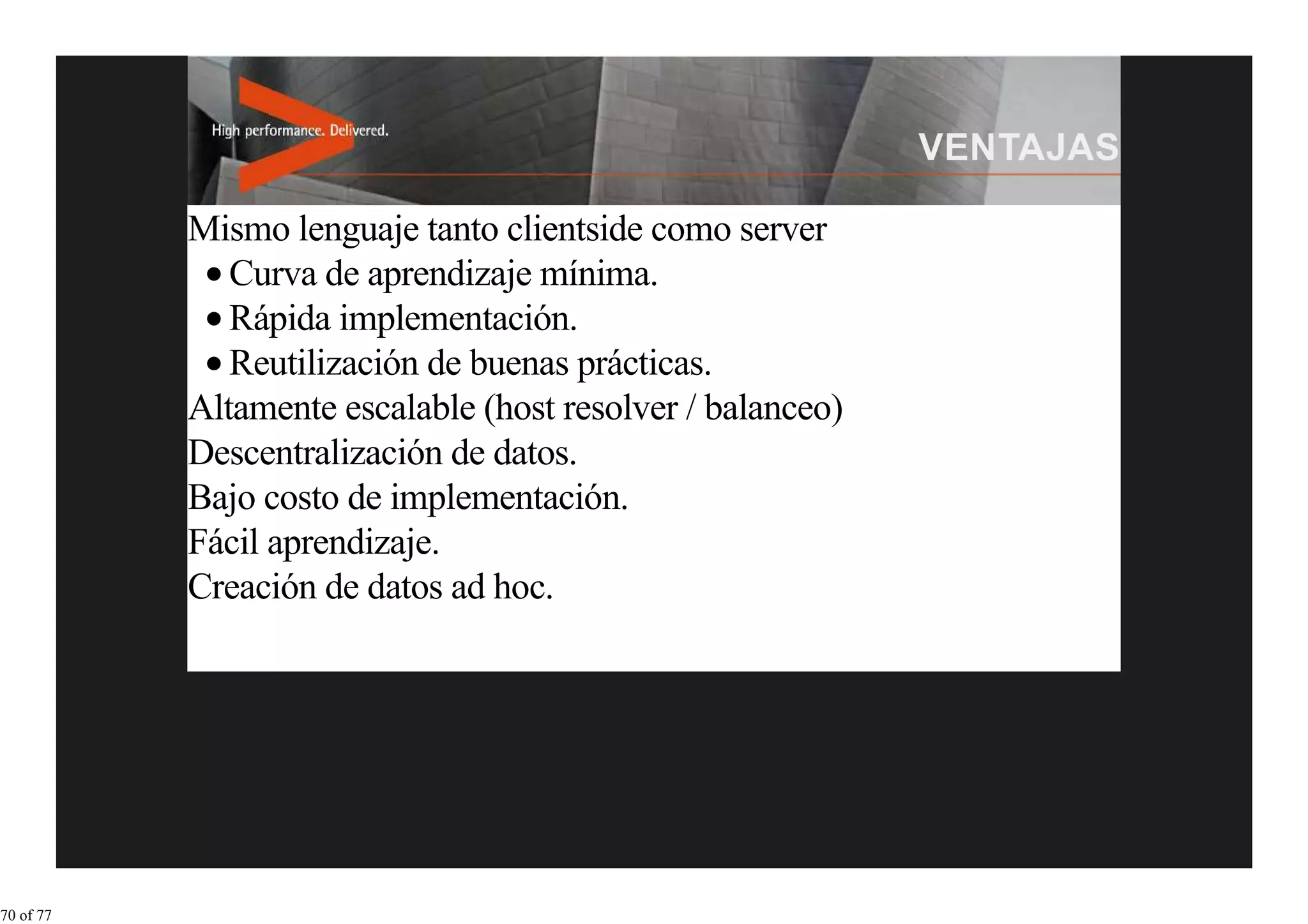 Mismo lenguaje tanto clientside como server
              Curva de aprendizaje mínima.
              Rápida implementación.
              Reutilización de buenas prácticas.
           Altamente escalable (host resolver / balanceo)
           Descentralización de datos.
           Bajo costo de implementación.
           Fácil aprendizaje.
           Creación de datos ad hoc.




70 of 77
 