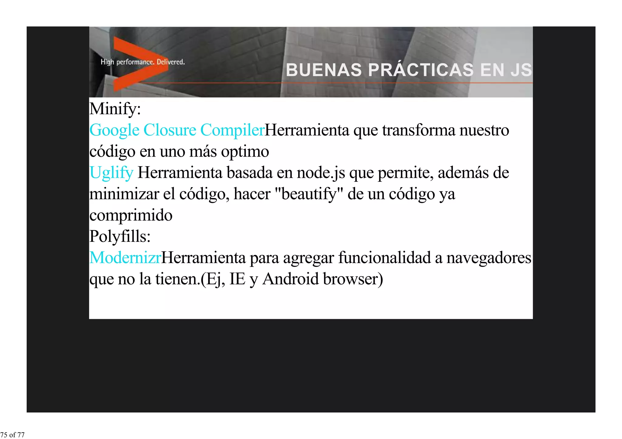 Minify:
           Google Closure CompilerHerramienta que transforma nuestro
           código en uno más optimo
           Uglify Herramienta basada en node.js que permite, además de
           minimizar el código, hacer "beautify" de un código ya
           comprimido
           Polyfills:
           ModernizrHerramienta para agregar funcionalidad a navegadores
           que no la tienen.(Ej, IE y Android browser)




75 of 77
 